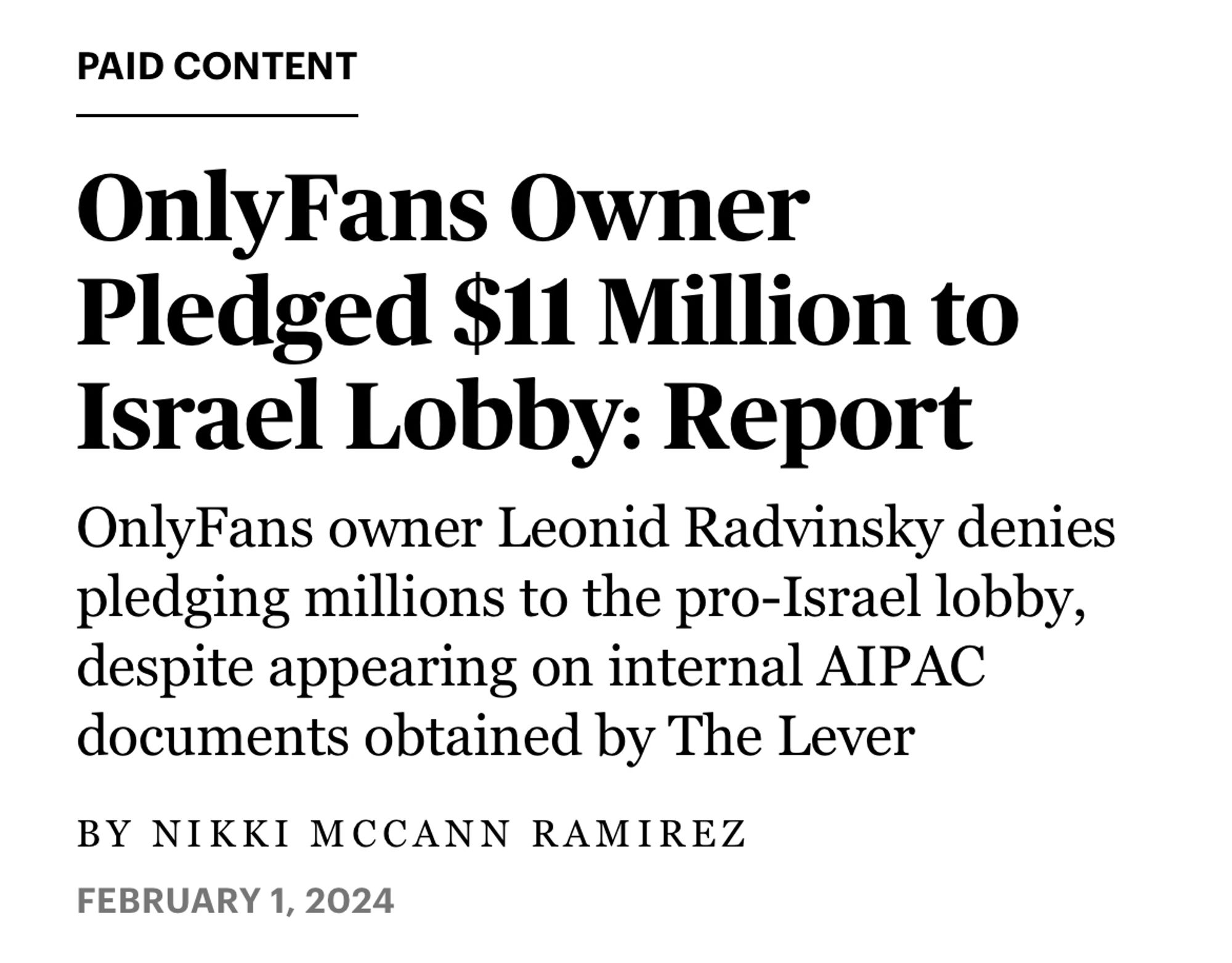 Screenshot of a Rolling Stone headline.

PAID CONTENT

OnlyFans Owner Pledged $11 Million to Israel Lobby: Report

OnlyFans owner Leonid Radvinsky denies pledging millions to the pro-Israel lobby, despite appearing on internal AIPAC documents obtained by The Lever

BY NIKKI MCCANN RAMIREZ
FEBRUARY 1, 2024