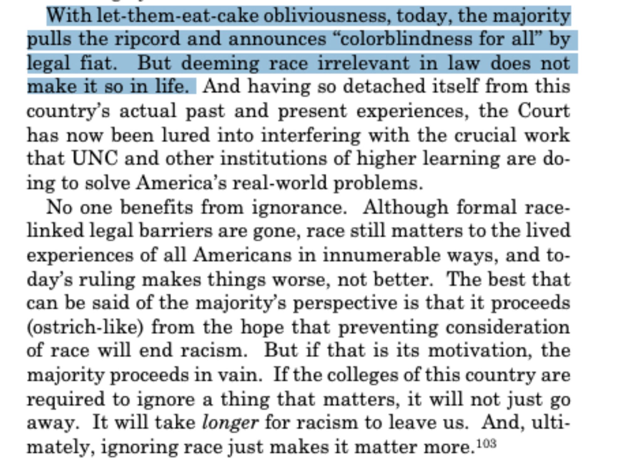 With let-them-eat-cake obliviousness, today, the majority pulls the ripcord and announces "colorblindness for all" by legal fiat.
But deeming race irrelevant in law does not
make it so in life. And having so detached itself from this country's actual past and present experiences, the Court has now been lured into interfering with the crucial work that UNC and other institutions of higher learning are doing to solve America's real-world problems.
No one benefits from ignorance. Although formal race-linked legal barriers are gone, race still matters to the lived experiences of all Americans in innumerable ways, and today's ruling makes things worse, not better. The best that can be said of the majority's perspective is that it proceeds (ostrich-like) from the hope that preventing consideration of race will end racism. But if that is its motivation, the majority proceeds in vain. If the colleges of this country are required to ignore a thing that matters, it will not just go away. 