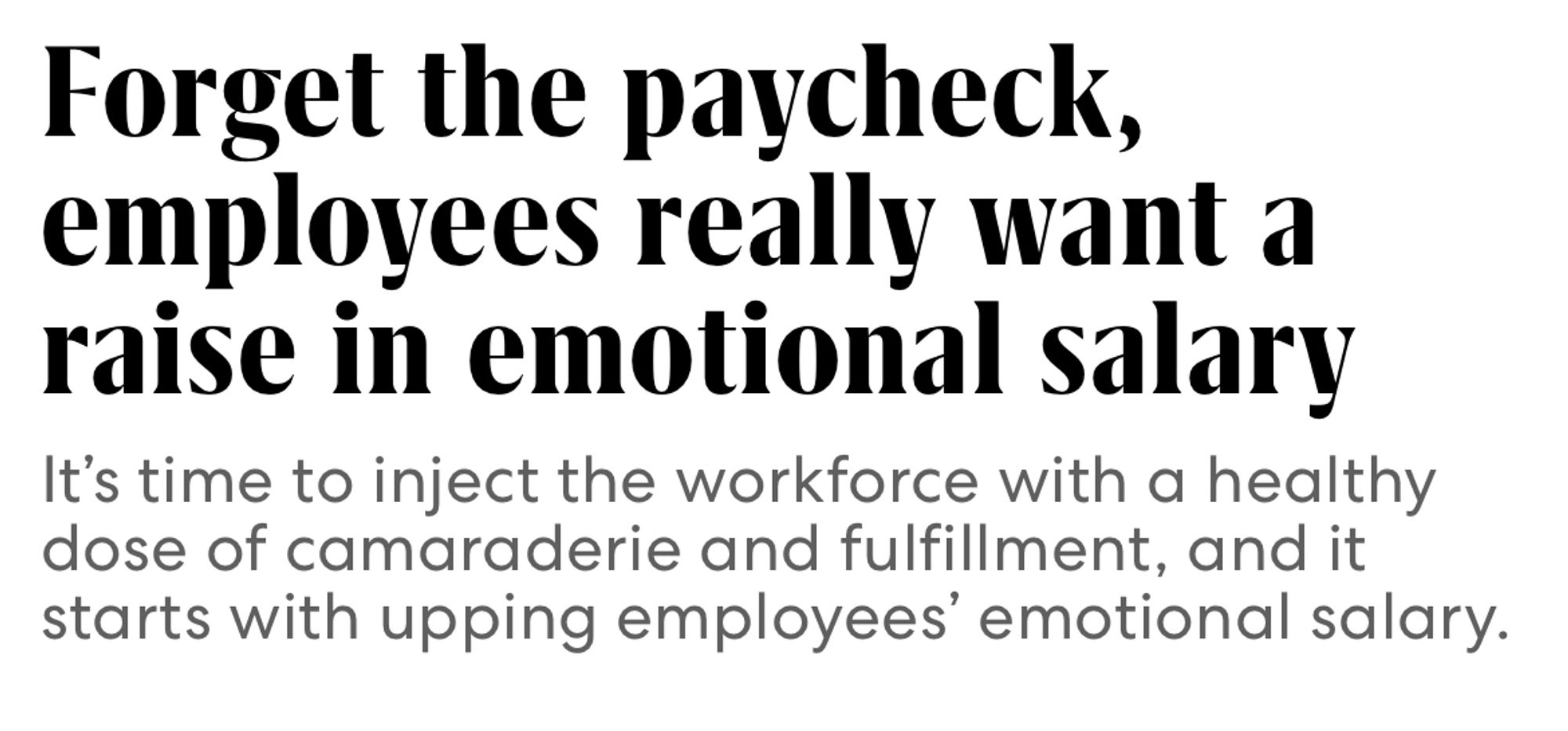 Screenshot from a Fast Company headline. 

Forget the paycheck, employees really want a raise in emotional salary

It's time to inject the workforce with a healthy dose of camaraderie and fulfillment, and it starts with upping employees' emotional salary.