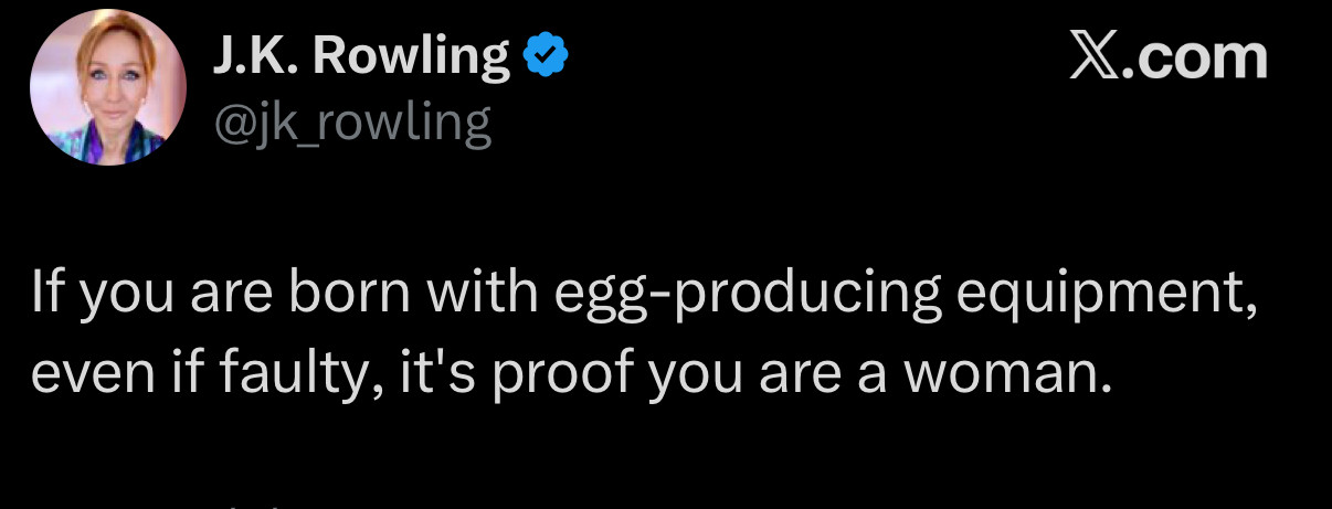 J.K. Rowling
@jk_rowling 

If you are born with egg-producing equipment, even if faulty, it's proof you are a woman.