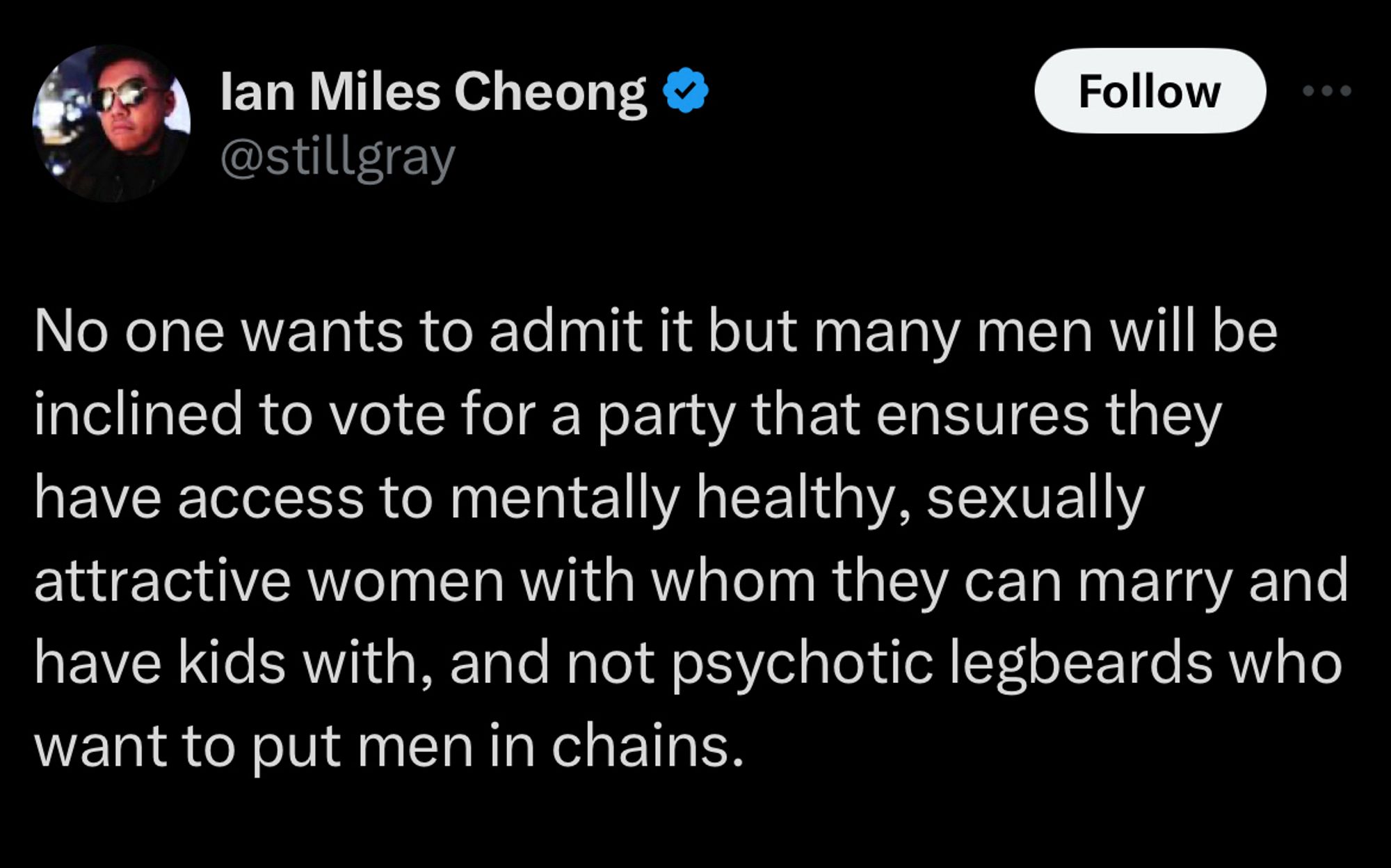 Tweet from lan Miles Cheong.

@stillgray
No one wants to admit it but many men will be inclined to vote for a party that ensures they have access to mentally healthy, sexually attractive women with whom they can marry and have kids with, and not psychotic legbeards who want to put men in chains.