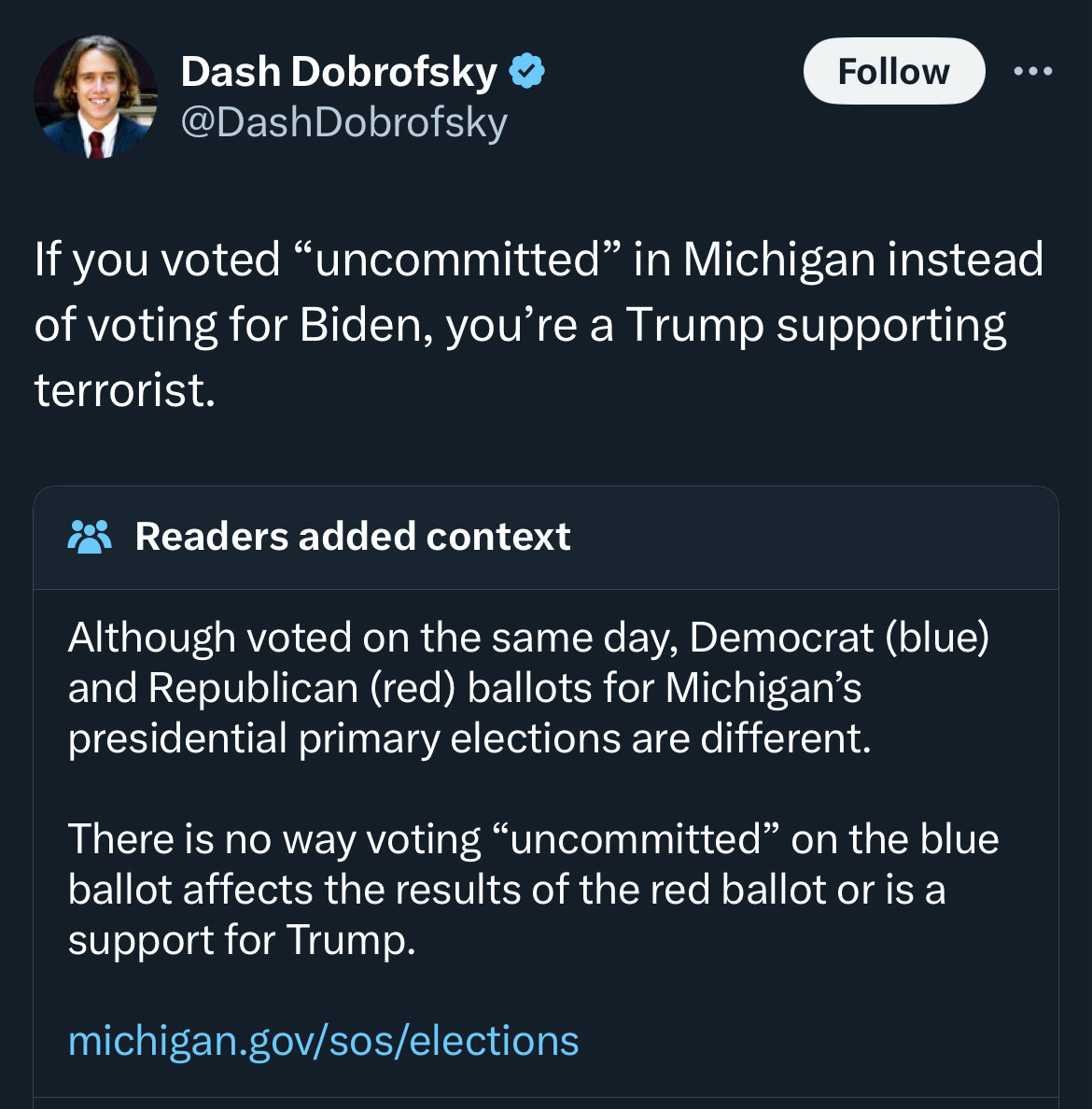 Screenshot of a tweet from Dash Dobrofsky with a community note.

@DashDobrofsky: If you voted "uncommitted" in Michigan instead of voting for Biden, you're a Trump supporting terrorist.

Community Note: Although voted on the same day, Democrat (blue) and Republican (red) ballots for Michigan's presidential primary elections are different.

There is no way voting "uncommitted" on the blue ballot affects the results of the red ballot or is a support for Trump.

michigan.gov/sos/elections