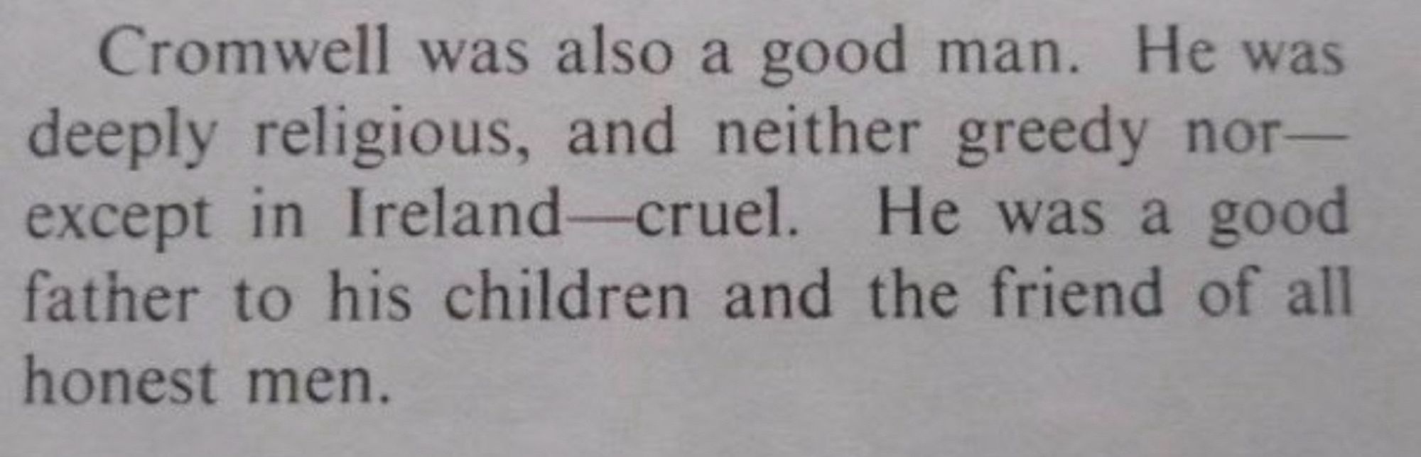 Clipping of a newspaper piece. 

Cromwell was also a good man. He was deeply religious, and neither greedy nor— except in Ireland-cruel. He was a good father to his children and the friend of all honest men.