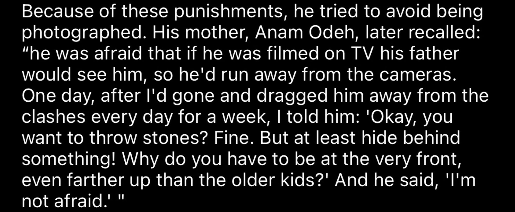 Because of these punishments, he tried to avoid being photographed. His mother, Anam Odeh, later recalled:
"he was afraid that if he was filmed on TV his father would see him, so he'd run away from the cameras.
One day, after I'd gone and dragged him away from the clashes every day for a week, I told him: 'Okay, you want to throw stones? Fine. But at least hide behind something! Why do you have to be at the very front, even farther up than the older kids?' And he said, 'I'm not afraid.’”