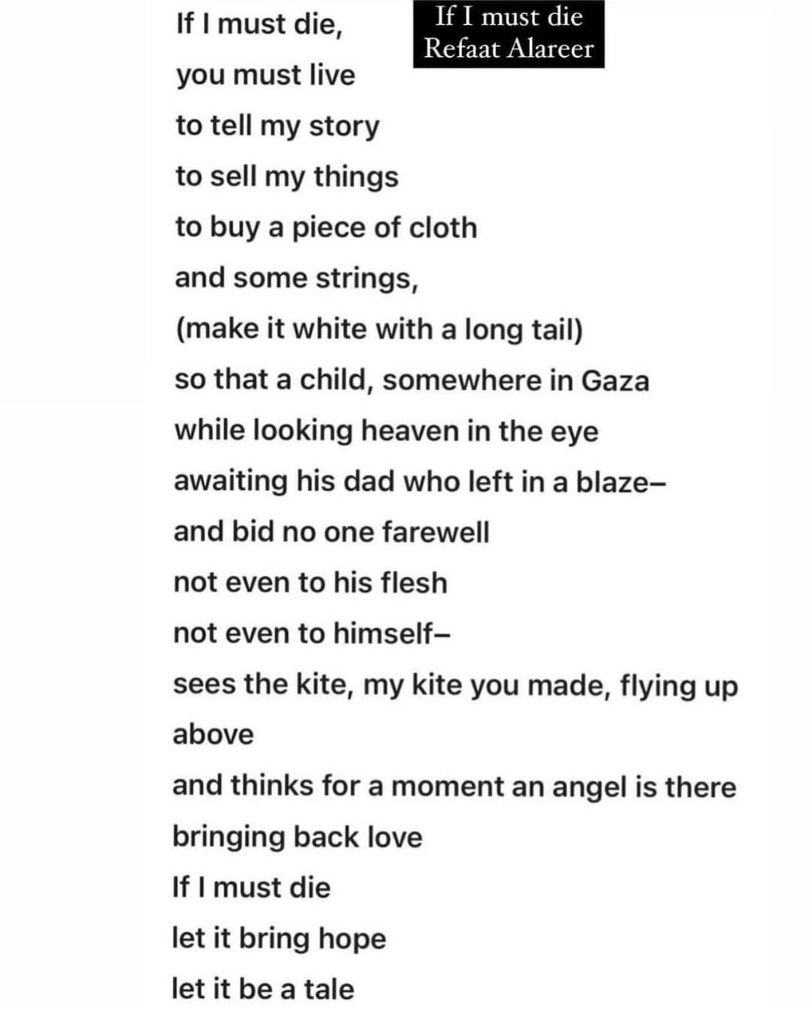 If I must die by Refaat Alareer.

If I must die,
you must live 
to tell my story 
to sell my things
to buy a piece of cloth 
and some strings,
(make it white with a long tail) 
so that a child, somewhere in Gaza 
while looking heaven in the eye 
awaiting his dad who left in a blaze-
and bid no one farewell 
not even to his flesh 
not even to himself-
sees the kite, my kite you made, flying up above
and thinks for a moment an angel is there bringing back love
If I must die 
let it bring hope 
let it be a tale