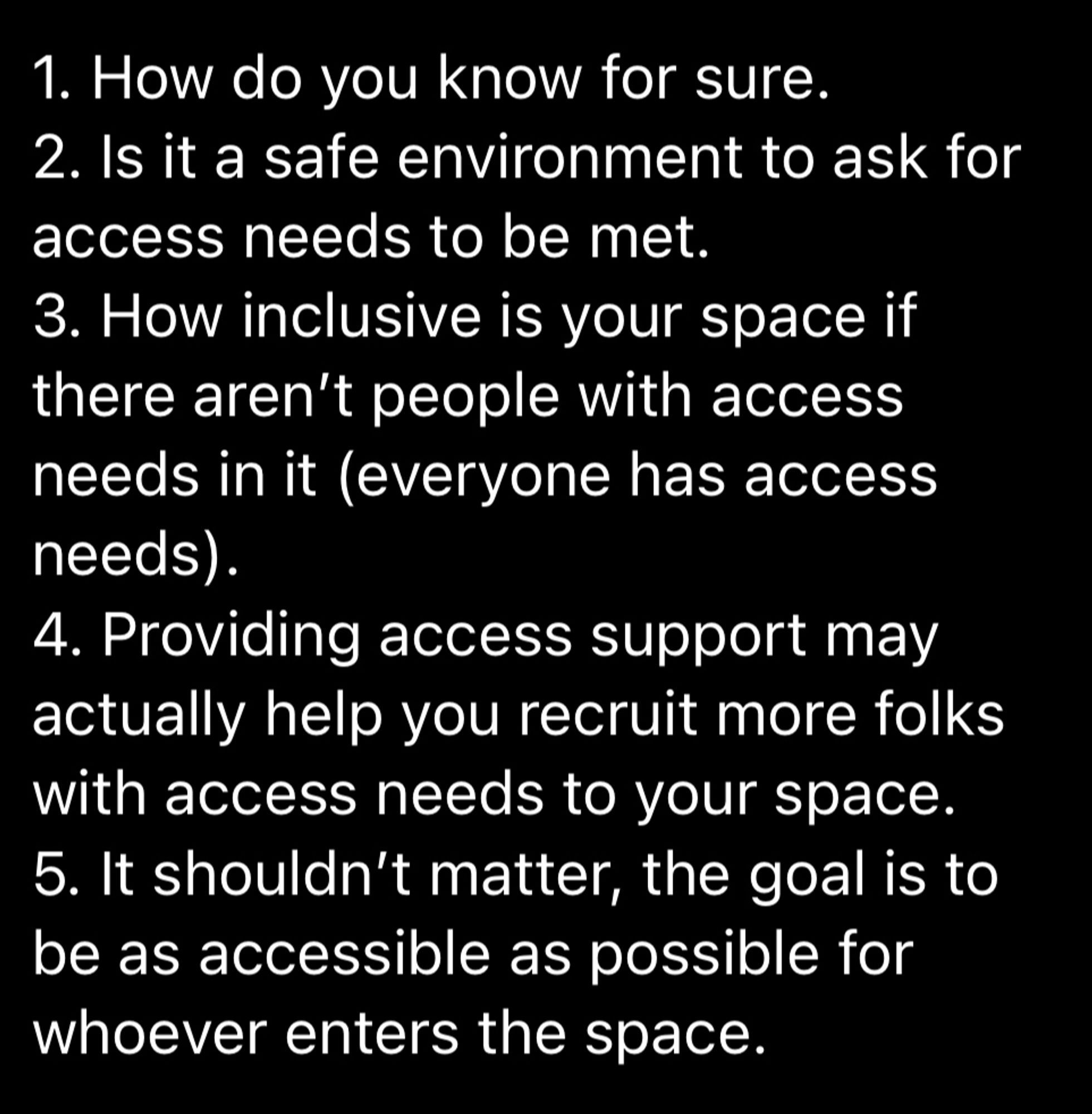 1. How do you know for sure. 
2. Is it a safe environment to ask for access needs to be met. 
3. How inclusive is your space if there aren’t people with access needs in it (everyone has access needs). 
4. Providing access support may actually help you recruit more folks with access needs to your space. 
5. It shouldn’t matter, the goal is to be as accessible as possible for 
whoever enters the space. 