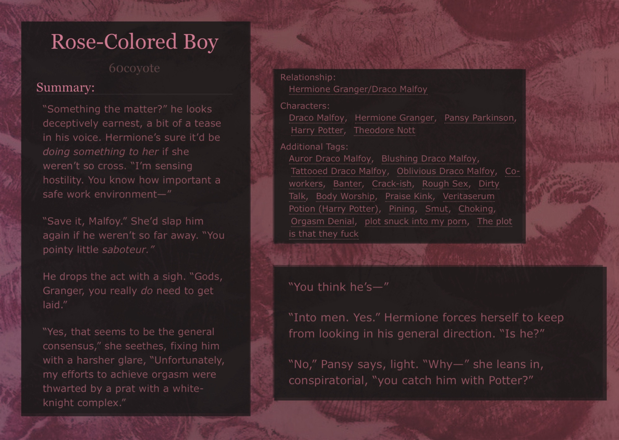 Screenshot of fic summary and tags superimposed on a lipstick background, 
reads as follows: 

“Something the matter?” he looks deceptively earnest, a bit of a tease in his voice. Hermione’s sure it’d be doing something to her if she weren’t so cross. “I’m sensing hostility. You know how important a safe work environment—”

“Save it, Malfoy.” She’d slap him again if he weren’t so far away. “You pointy little saboteur.”

He drops the act with a sigh. “Gods, Granger, you really do need to get laid.”

“Yes, that seems to be the general consensus,” she seethes, fixing him with a harsher glare, “Unfortunately, my efforts to achieve orgasm were thwarted by a prat with a white-knight complex.”


Tags:
Auror Draco Malfoy,Blushing Draco Malfoy, Tattooed Draco Malfoy, Oblivious Draco Malfoy, Co-workers, Banter, Crack-ish, Rough Sex, Dirty Talk, Body Worship, Praise Kink, Veritaserum Potion (Harry Potter), Pining, Smut, Choking, Orgasm Denial, plot snuck into my porn, The plot is that they fuck
