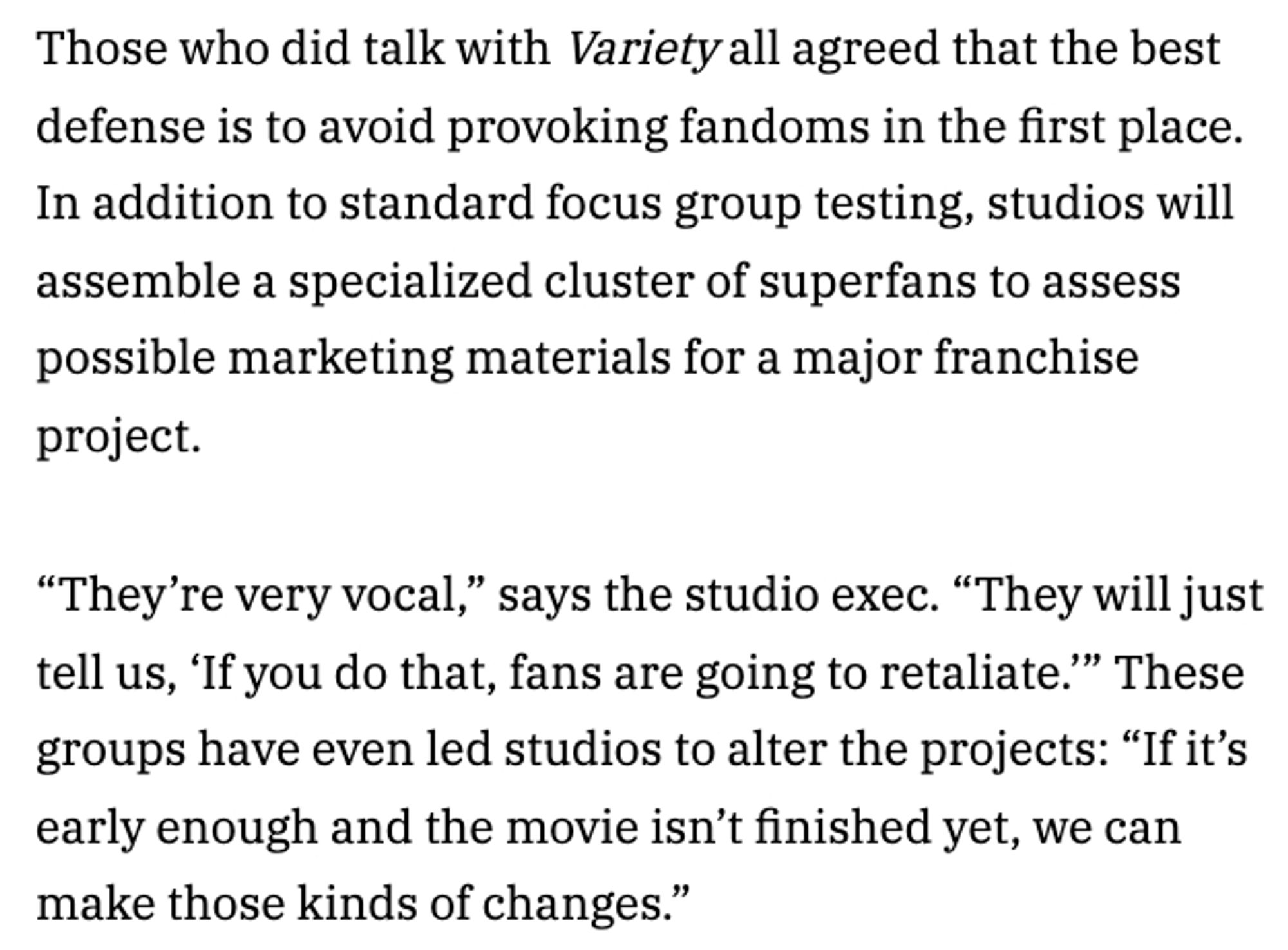 Screenshot from article: Those who did talk with Variety all agreed that the best defense is to avoid provoking fandoms in the first place. In addition to standard focus group testing, studios will assemble a specialized cluster of superfans to assess possible marketing materials for a major franchise project.

“They’re very vocal,” says the studio exec. “They will just tell us, ‘If you do that, fans are going to retaliate.’” These groups have even led studios to alter the projects: “If it’s early enough and the movie isn’t finished yet, we can make those kinds of changes.”