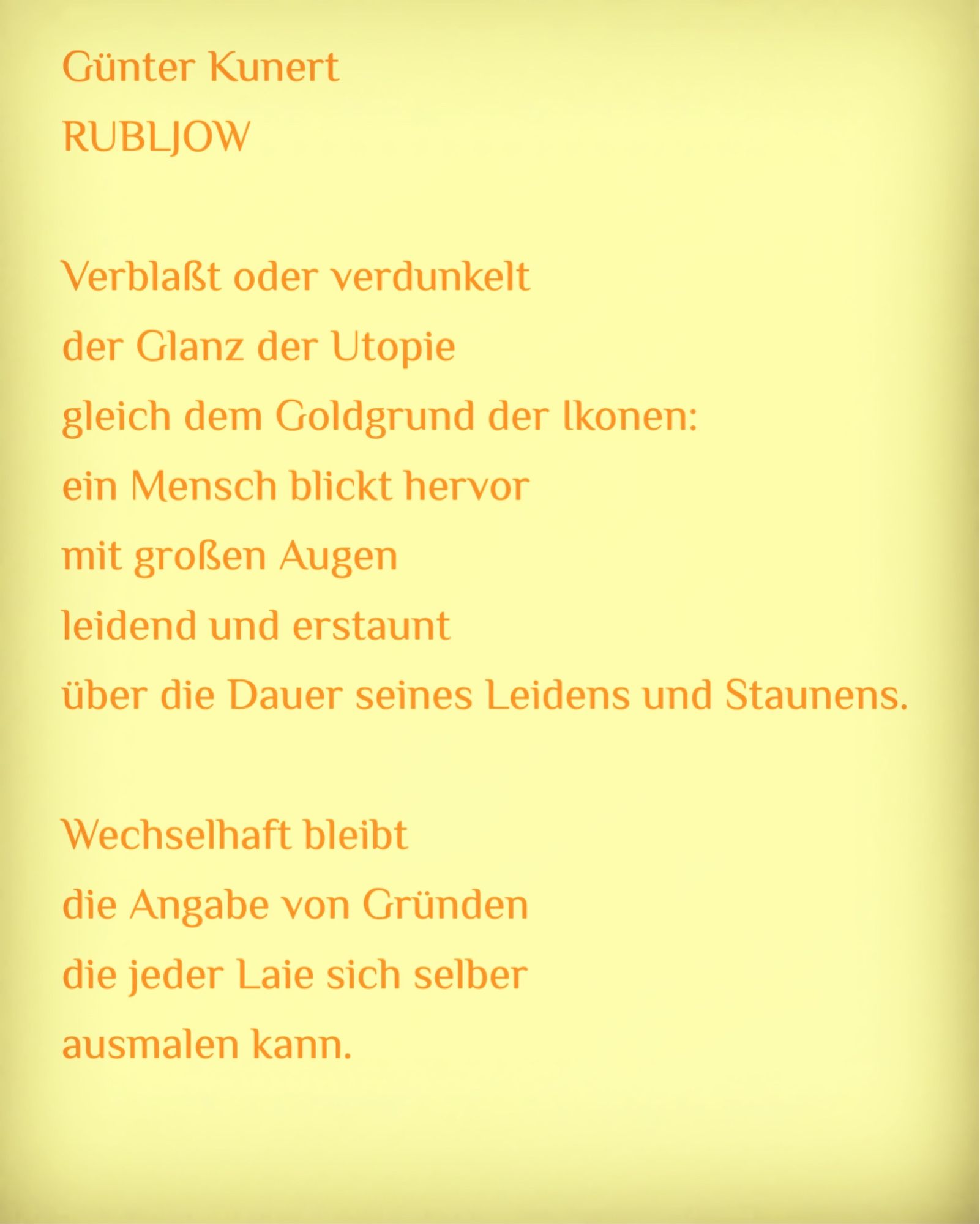 Kachel mit dem Text:

Günter Kunert
RUBLJOW

Verblaßt oder verdunkelt
der Glanz der Utopie
gleich dem Goldgrund der Ikonen:
ein Mensch blickt hervor
mit großen Augen
leidend und erstaunt
über die Dauer seines Leidens und Staunens.

Wechselhaft bleibt
die Angabe von Gründen
die jeder Laie sich selber
ausmalen kann.