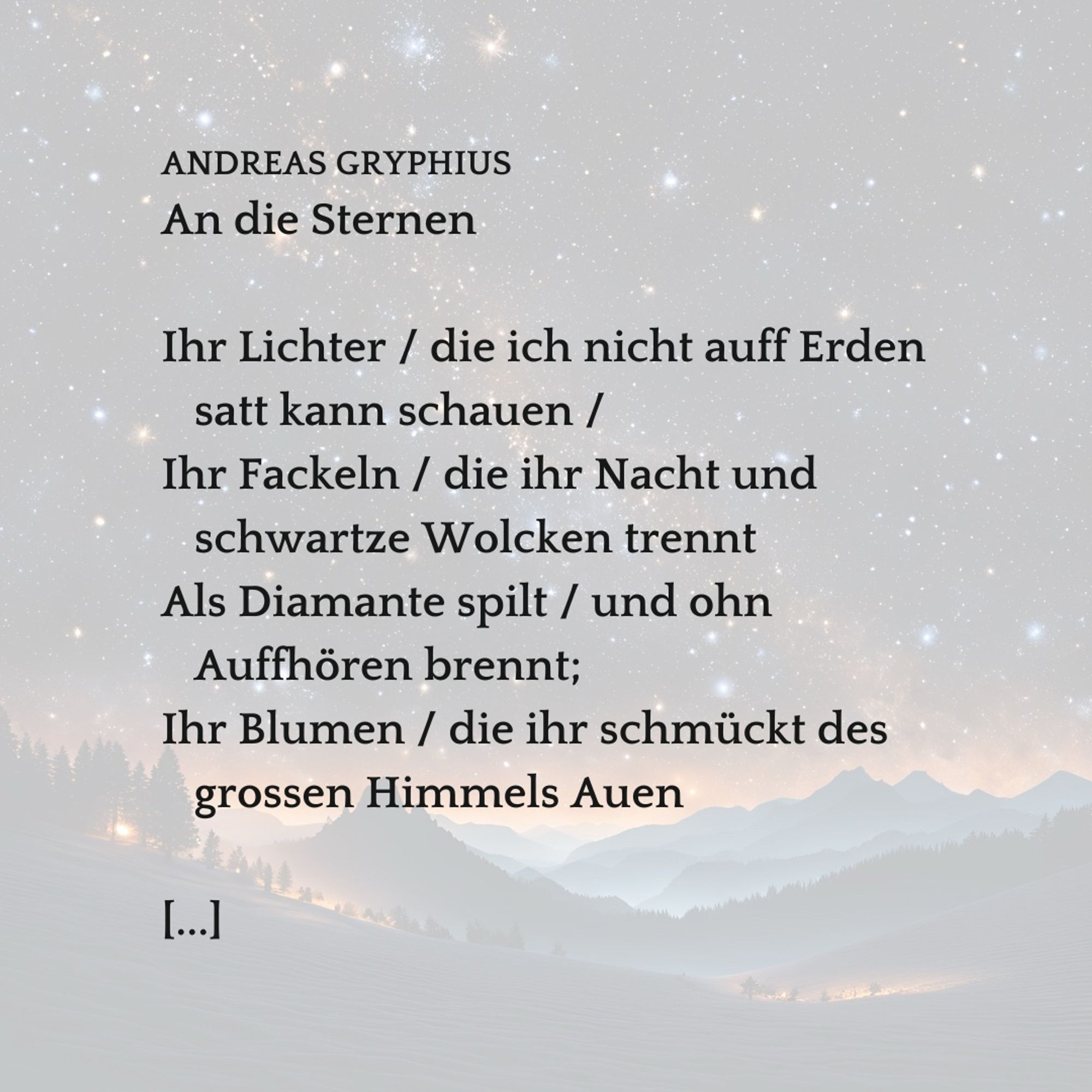 Landschaft mit Bergen, darüber ein großer Himmel mit Dutzenden Sternen als leuchtende Punkte dargestellt. Darüber gelegt der Text:

ANDREAS GRYPHIUS
An die Sternen
 
Ihr Lichter / die ich nicht auff Erden
   satt kann schauen / 
Ihr Fackeln / die ihr Nacht und
   schwartze Wolcken trennt 
Als Diamante spilt / und ohn
   Auffhören brennt; 
Ihr Blumen / die ihr schmückt des
   grossen Himmels Auen

[...]