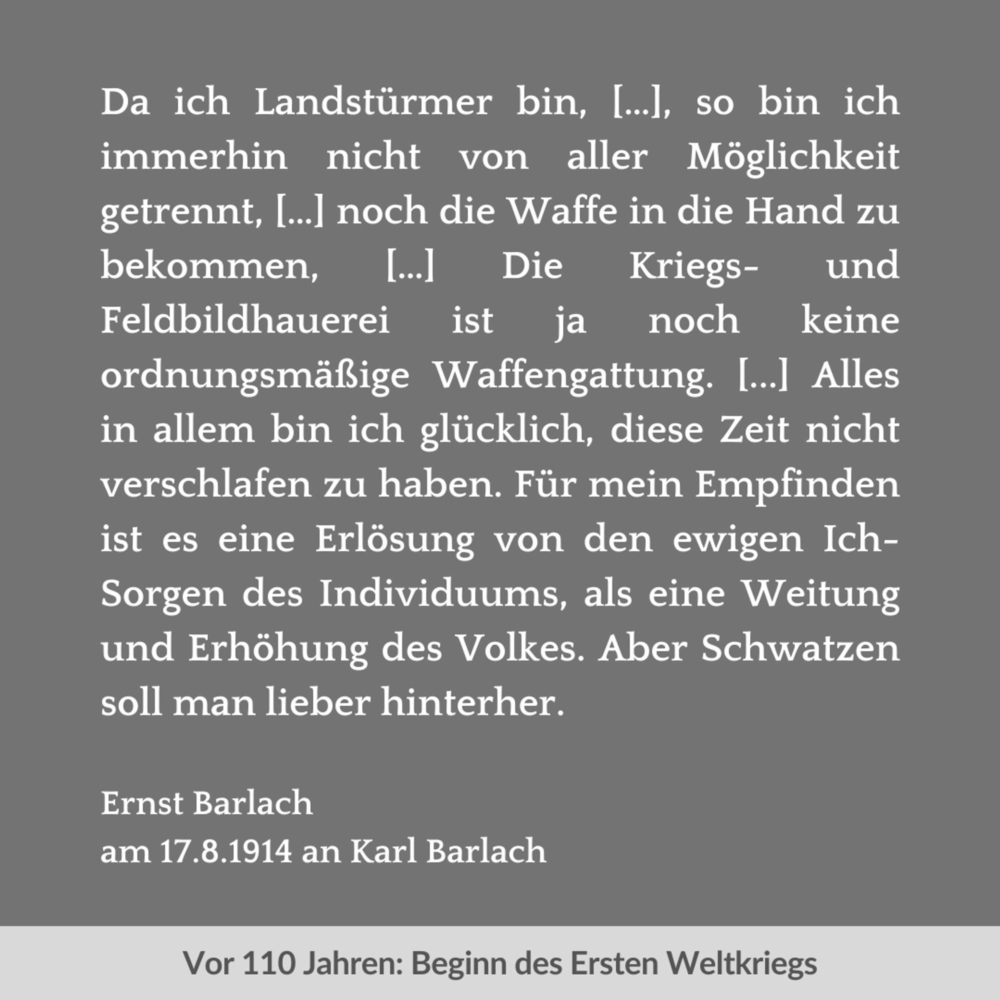 Zweigeteilte Kachel. Unten vor hellgrauem Streifen in dunkelgrau der Text: "Vor 110 Jahren: Beginn des Ersten Weltkriegs". Oben vor dunkelgrauem Hintergrund in weiß der Text: "Da ich Landstürmer bin, […], so bin ich immerhin nicht von aller Möglichkeit getrennt, […] noch die Waffe in die Hand zu bekommen, […] Die Kriegs- und Feldbildhauerei ist ja noch keine ordnungsmäßige Waffengattung. [...] Alles in allem bin ich glücklich, diese Zeit nicht verschlafen zu haben. Für mein Empfinden ist es eine Erlösung von den ewigen Ich-Sorgen des Individuums, als eine Weitung und Erhöhung des Volkes. Aber Schwatzen soll man lieber hinterher. Ernst Barlach am 17.8.1914 an Karl Barlach“.