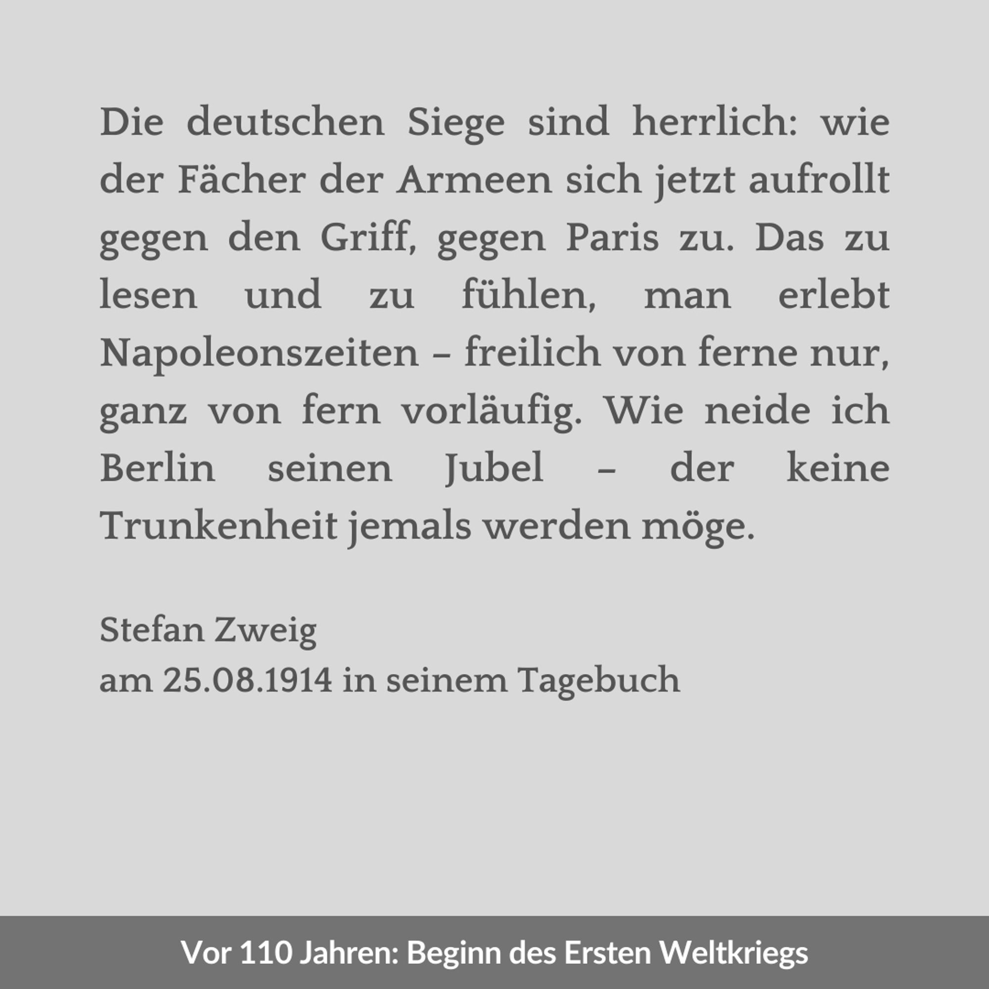 Zweigeteilte Kachel. Unten in weißer Schrift auf einem dunkelgrauen Streifen der Text: "Vor 110 Jahren: Beginn des Ersten Weltkriegs". Oben in dunkelgrauer Schrift auf hellgrauem Hintergrund der Text: "Die deutschen Siege sind herrlich: wie der Fächer der Armeen sich jetzt aufrollt gegen den Griff, gegen Paris zu. Das zu lesen und zu fühlen, man erlebt Napoleonszeiten – freilich von ferne nur, ganz von fern vorläufig. Wie neide ich Berlin seinen Jubel – der keine Trunkenheit jemals werden möge. Stefan Zweig am 25.08.1914 in seinem Tagebuch".