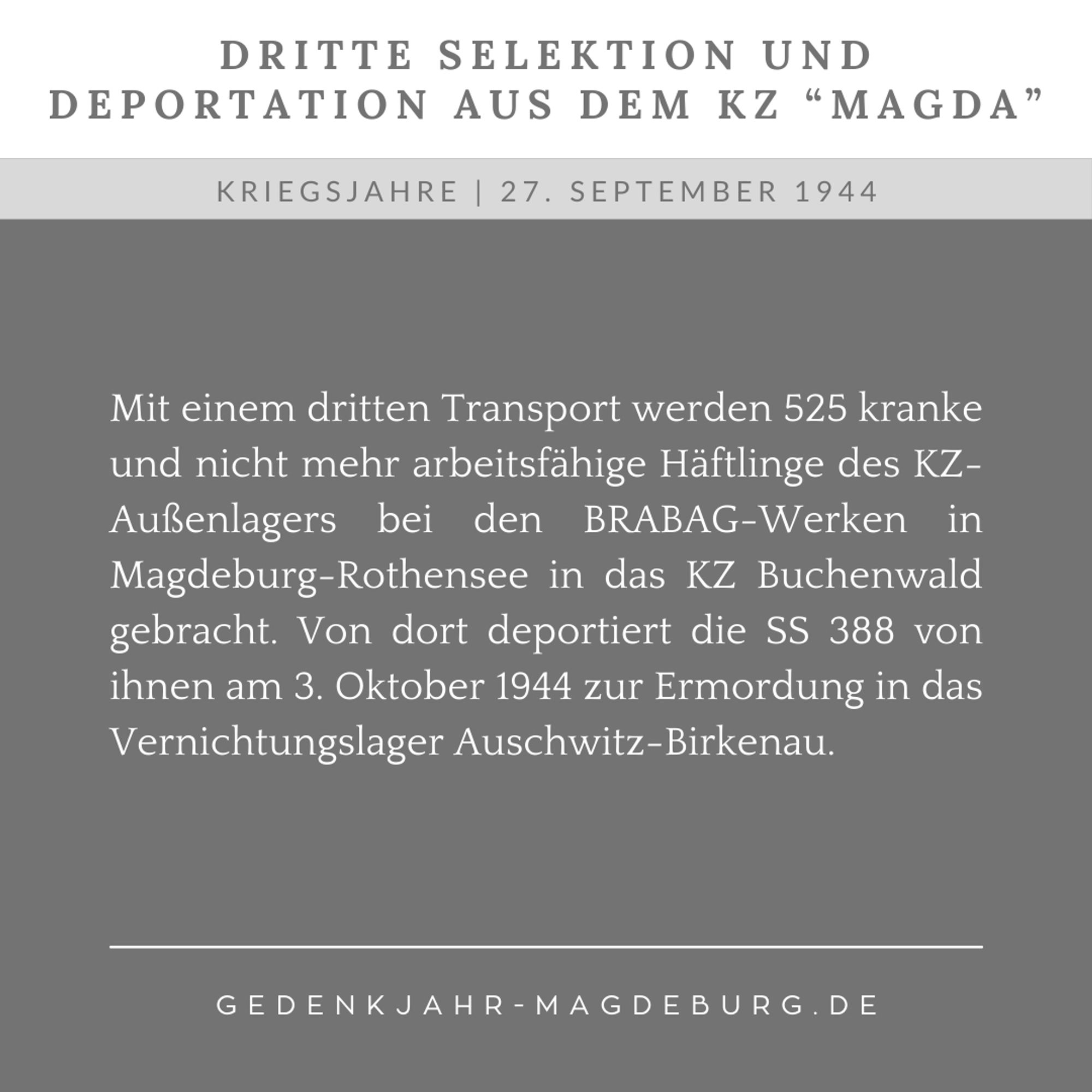 Zweigeteilte Kachel: Oben vor weißem Hintergrund der Text: "Dritte Selektion und Deportation aus dem KZ Magda". Unten vor grauem Hintergrund der Text: "27. September 1944. Mit einem dritten Transport werden 525 kranke und nicht mehr arbeitsfähige Häftlinge des KZ-Außenlagers bei den BRABAG-Werken in Magdeburg-Rothensee in das KZ Buchenwald gebracht. Von dort deportiert die SS 388 von ihnen am 3. Oktober 1944 zur Ermordung in das Vernichtungslager Auschwitz-Birkenau."