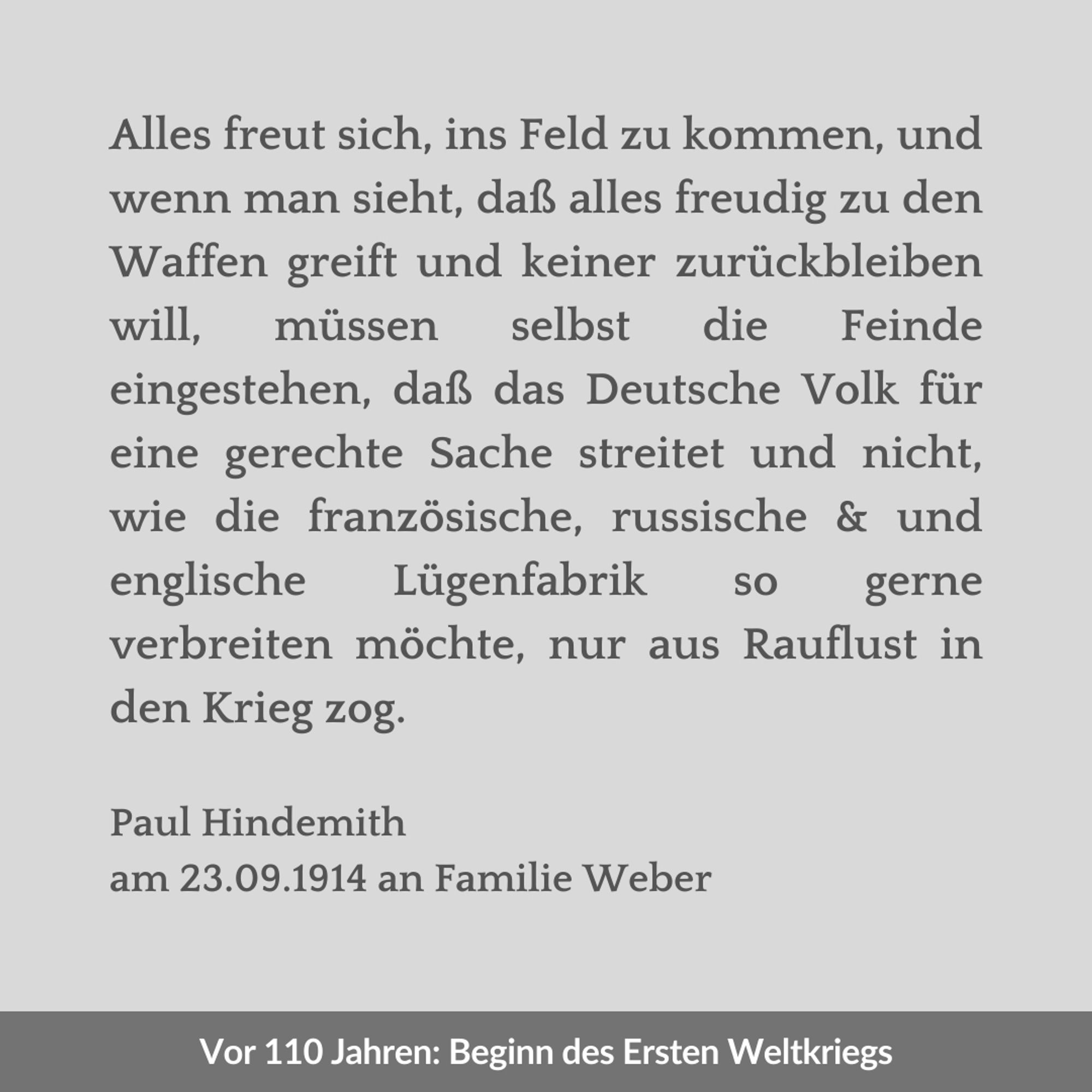 Zweigeteilte Kachel. Unten auf dunkelgrauem Streifen in weißer Schrift: "Vor 110 Jahren: Beginn des Ersten Weltkriegs". Oben auf hellgrauem Hintergrund in dunkelgrauer Schrift: "Alles freut sich, ins Feld zu kommen, und wenn man sieht, daß alles freudig zu den Waffen greift und keiner zurückbleiben will, müssen selbst die Feinde eingestehen, daß das Deutsche Volk für eine gerechte Sache streitet und nicht, wie die französische, russische & und englische Lügenfabrik so gerne verbreiten möchte, nur aus Rauflust in den Krieg zog. Paul Hindemith am 23.09.1914 an Familie Weber".