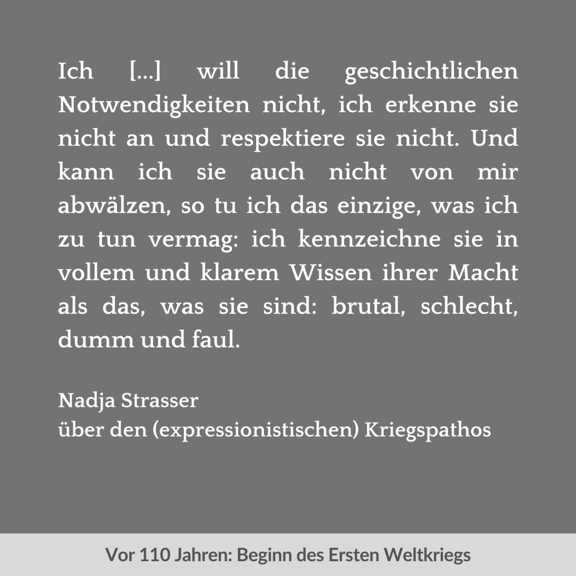 Zweigeteilte Kachel. Unten auf hellgrauem Streifen in dunkelgrauer Schrift: "Vor 110 Jahren: Beginn des Ersten Weltkriegs". Oben vor dunkelgrauem Hintergrund in weißer Schrift: "Ich [...] will die geschichtlichen Notwendigkeiten nicht, ich erkenne sie nicht an und respektiere sie nicht. Und kann ich sie auch nicht von mir abwälzen, so tu ich das einzige, was ich zu tun vermag: ich kennzeichne sie in vollem und klarem Wissen ihrer Macht als das, was sie sind: brutal, schlecht, dumm und faul. Nadja Strasser über den (expressionistischen) Kriegspathos".