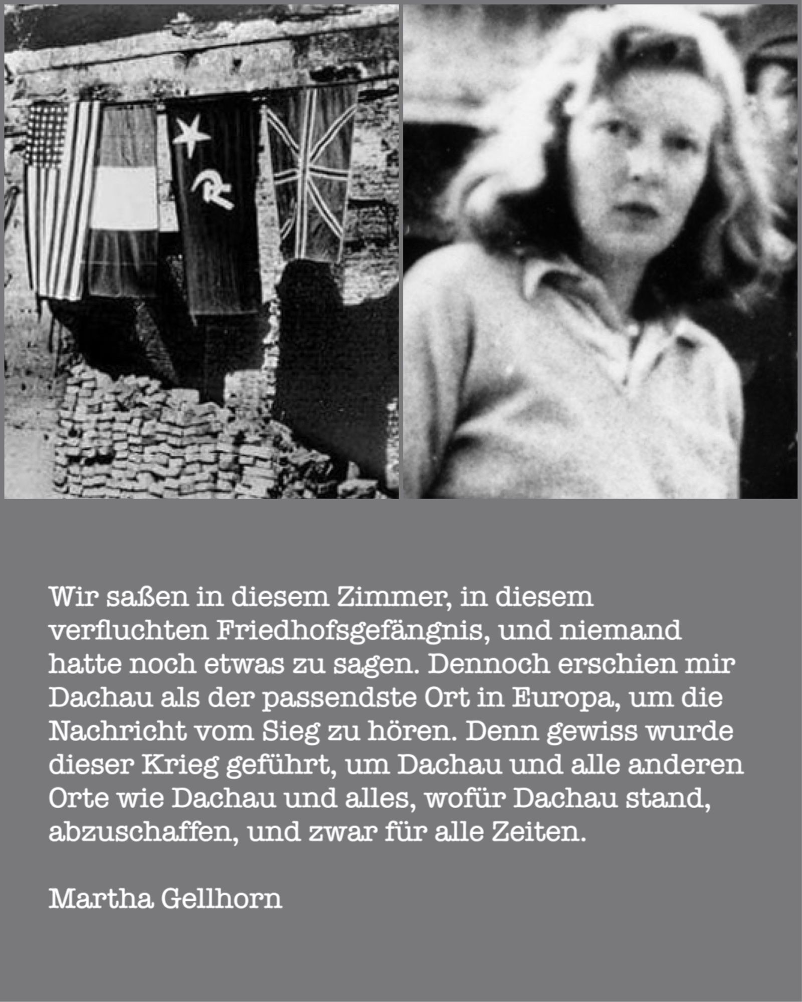 Dreigeteilte Grafik: Oben links das Foto einer Häuserruine, an die Wand angebracht die Fahnen der Alliierten (USA, Frankreich, Sowjetunion, Großbritannien). Oben rechts das Foto einer jungen Frau mit schulterlangen Haaren. Unten das Zitat von Martha Gellhorn: „Wir saßen in diesem Zimmer, in diesem verfluchten Friedhofsgefängnis, und niemand hatte noch etwas zu sagen. Dennoch erschien mir Dachau als der passendste Ort in Europa, um die Nachricht vom Sieg zu hören. Denn gewiss wurde dieser Krieg geführt, um Dachau und alle anderen Orte wie Dachau und alles, wofür Dachau stand, abzuschaffen, und zwar für alle Zeiten.“