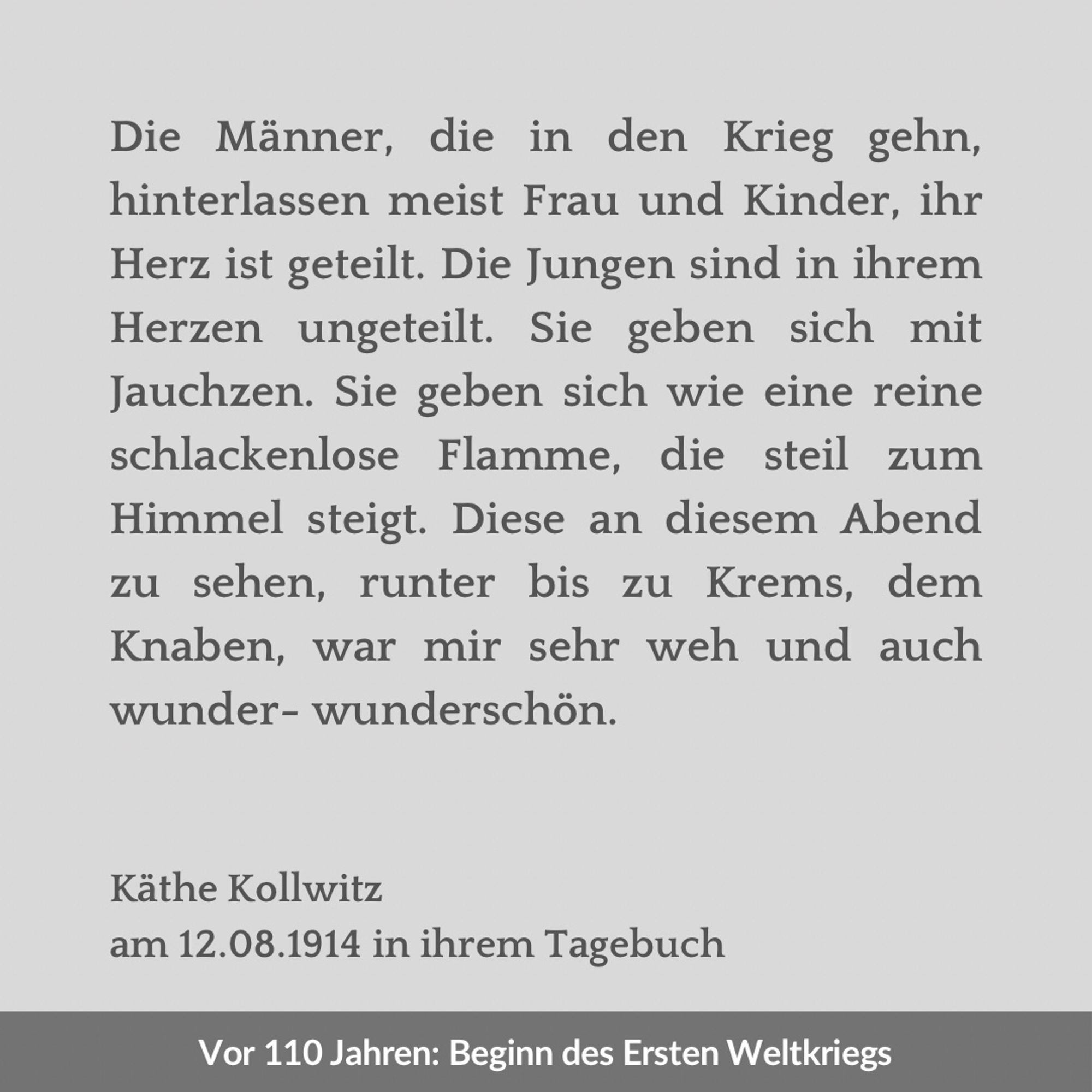 Zweigeteilte Kachel. Unten vor einem dunkelgrauen Streifen der Text: „Vor 110 Jahren: Beginn des Ersten Weltkriegs“. Oben vor hellgrauem Hintergrund der Text: „Die Männer, die in den Krieg gehn, hinterlassen meist Frau und Kinder, ihr Herz ist geteilt. Die Jungen sind in ihrem Herzen ungeteilt. Sie geben sich mit Jauchzen. Sie geben sich wie eine reine schlackenlose Flamme, die steil zum Himmel steigt. Diese an diesem Abend zu sehen, runter bis zu Krems, dem Knaben, war mir sehr weh und auch wunder- wunderschön. Käthe Kollwitz am 12.08.1914 in ihrem Tagebuch“.