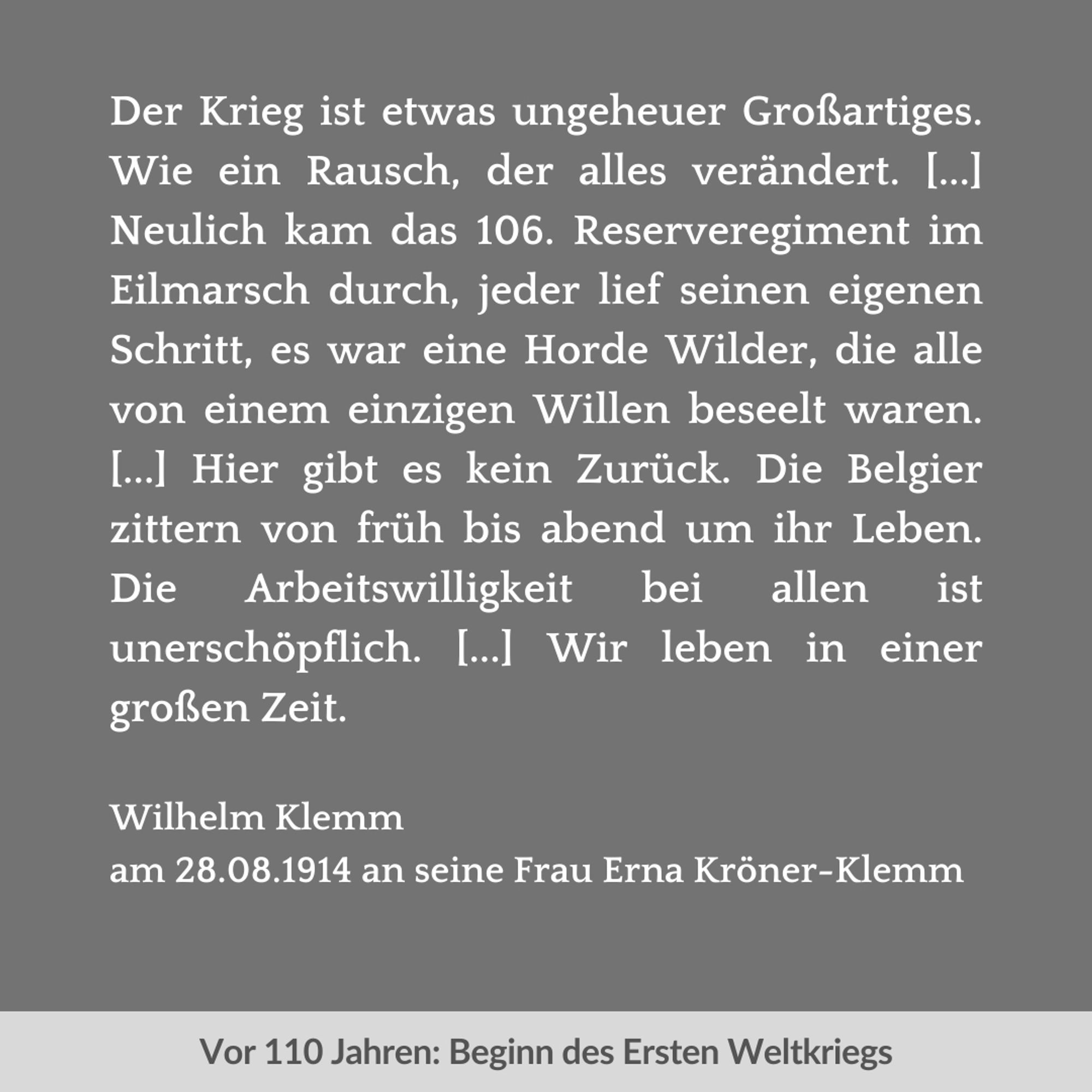 Zweigeteilte Grafik. Unten auf hellgrauem Streifen in dunkelgrauer Schrift der Text: "Vor 110 Jahren: Beginn des Ersten Weltkriegs". Oben vor dunkelgrauem Hintergrund in weißer Schrift der Text: "Der Krieg ist etwas ungeheuer Großartiges. Wie ein Rausch, der alles verändert. [...] Neulich kam das 106. Reserveregiment im Eilmarsch durch, jeder lief seinen eigenen Schritt, es war eine Horde Wilder, die alle von einem einzigen Willen beseelt waren. [...] Hier gibt es kein Zurück. Die Belgier zittern von früh bis abend um ihr Leben. Die Arbeitswilligkeit bei allen ist unerschöpflich. [...] Wir leben in einer großen Zeit. Wilhelm Klemm am 28.08.1914 an seine Frau Erna Kröner-Klemm".