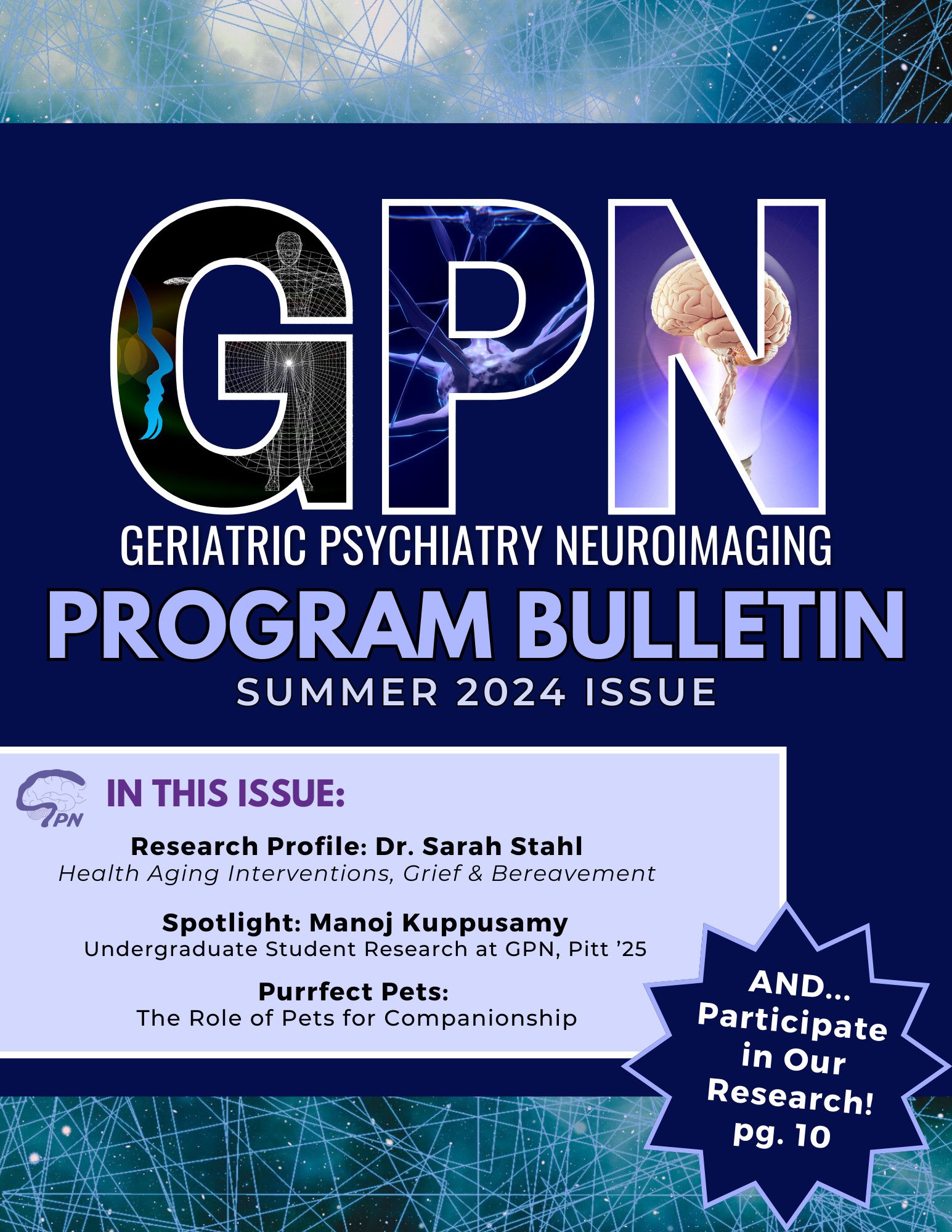 GPN
Geriatric Psychiatry Neuroimaging
Program Bulletin
Summer 2024 Issue
In this Issue:
Research Profile: Dr. Sarah Stahl
Health Aging Interventions, Grief & Bereavement
Spotlight: Manoj Kuppusamy
Undergraduate Student Research at GPN, Pitt '25
Purrfect Pets:
The Role of Pets for Companionship
AND... Participate in Our Research! pg. 10