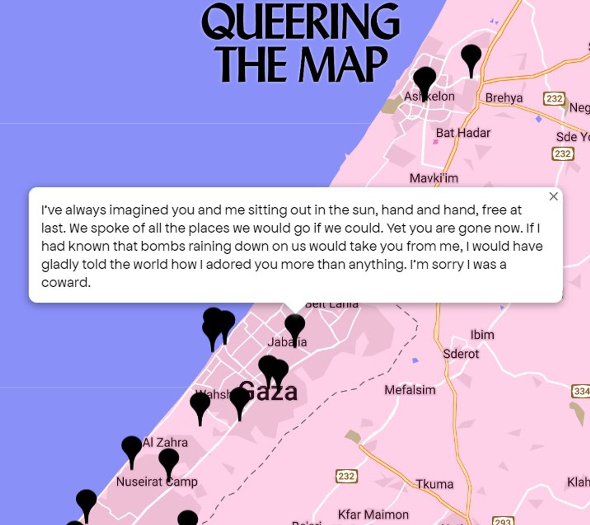 screenshot from queering the map, centered on north gaza:

"i've always imagined you and me sitting out in the sun, hand in hand, free at last. we spoke of all the places we would go if we could. yet you are gone now. if i had known that bombs raining down on us would take you from me, i would have gladly told the world how i adored you more than anything. i'm sorry i was a coward."