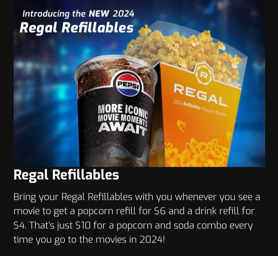 Introducing the NEW 2024 Regal Refillables

*Photo of a PEPSI cup and REGAL popcorn bucket*

Bring your Regal Refillables with you whenever you see a movie to get a popcorn refill for $6 and a drink refill you $4. That's just $10 for a popcorn and soda combo every time you go to the movies in 2024!