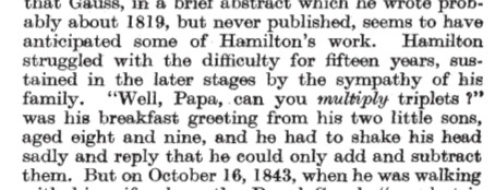 The passage reads
"...about 1819, but never published, seems to have anticipated some of Hamilton's work. Hamilton struggled with the difficulty for fifteen years, sustained in the later stages by the sympathy of his family.
"Well, Papa, can you multiply triplets ?"
was his breakfast greeting from his two little sons, aged eight and nine, and he had to shake his head sadly and reply that he could only add and subtract them. But on October 16, 1843, when he was walking..."