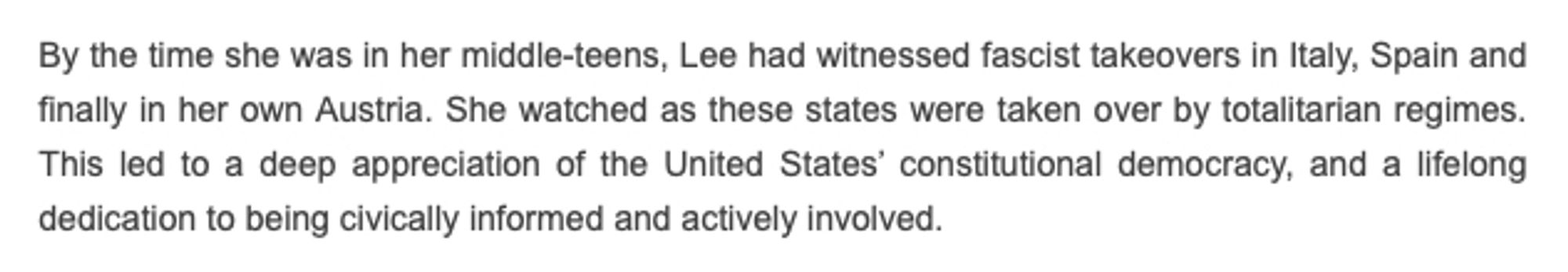 It reads:
By the time she was in her middle-teens, Lee had witnessed fascist takeovers in Italy, Spain and finally in her own Austria. She watched as these states were taken over by totalitarian regimes. This led to a deep appreciation of the United States' constitutional democracy, and a lifelong dedication to being civically informed and actively involved.