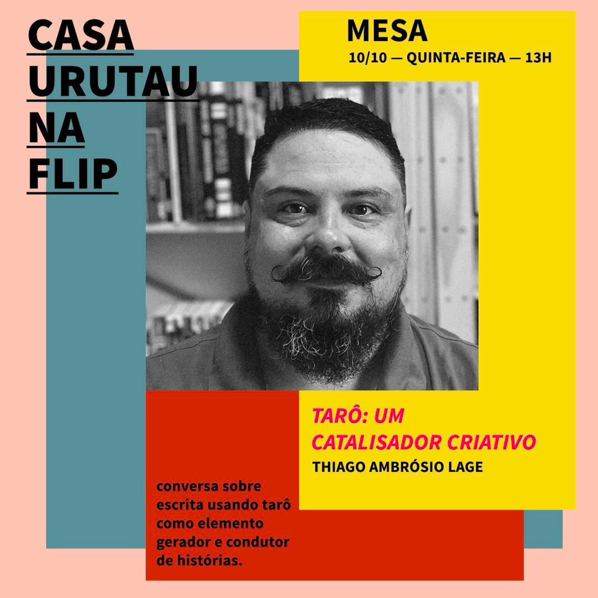 Card de divulgação da mesa. Sobre quadriláteros coloridos estão as informações: casa urutau na flip, mesa, 10/10 quinta-feira 13 horas, tarô: um catalisador criativo, thiago ambrósio lage, conversa sobre escrita usando tarô como elemento gerador e condutor de histórias. Ao centro há uma foto em close de meu rosto, em preto-e-branco. Sou um homem gordo, de pele bege clara, e olhos, cabelos, bigode e barba escuros. Ao fundo, se vê uma estante com livros.