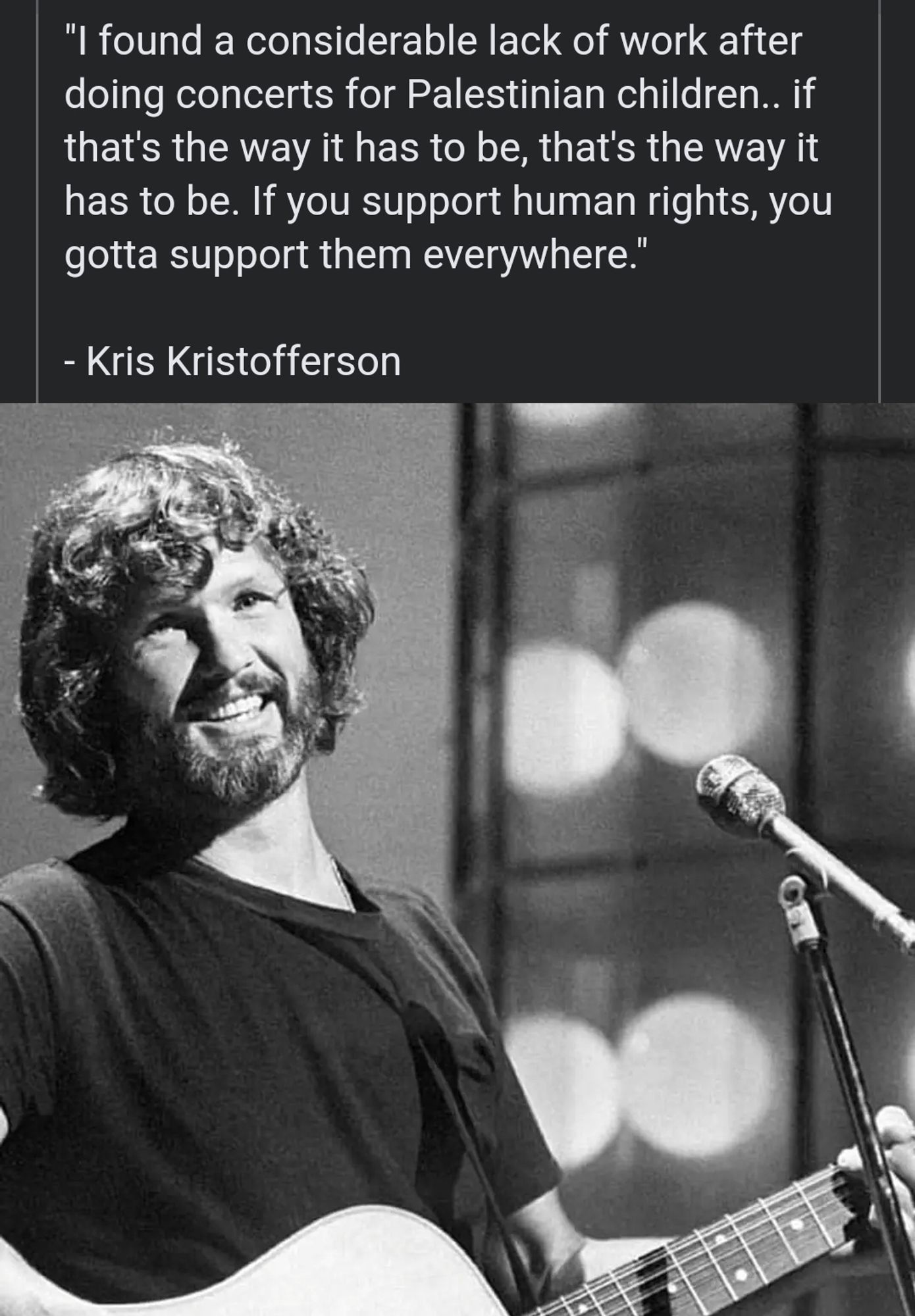 I found a considerable lack of work after doing concerts for Palestinian children. if that's the way it has to be, that's the way it has to be. if you support human rights, you gotta support them everywhere.

- Kris Kristofferson (1926-2024)