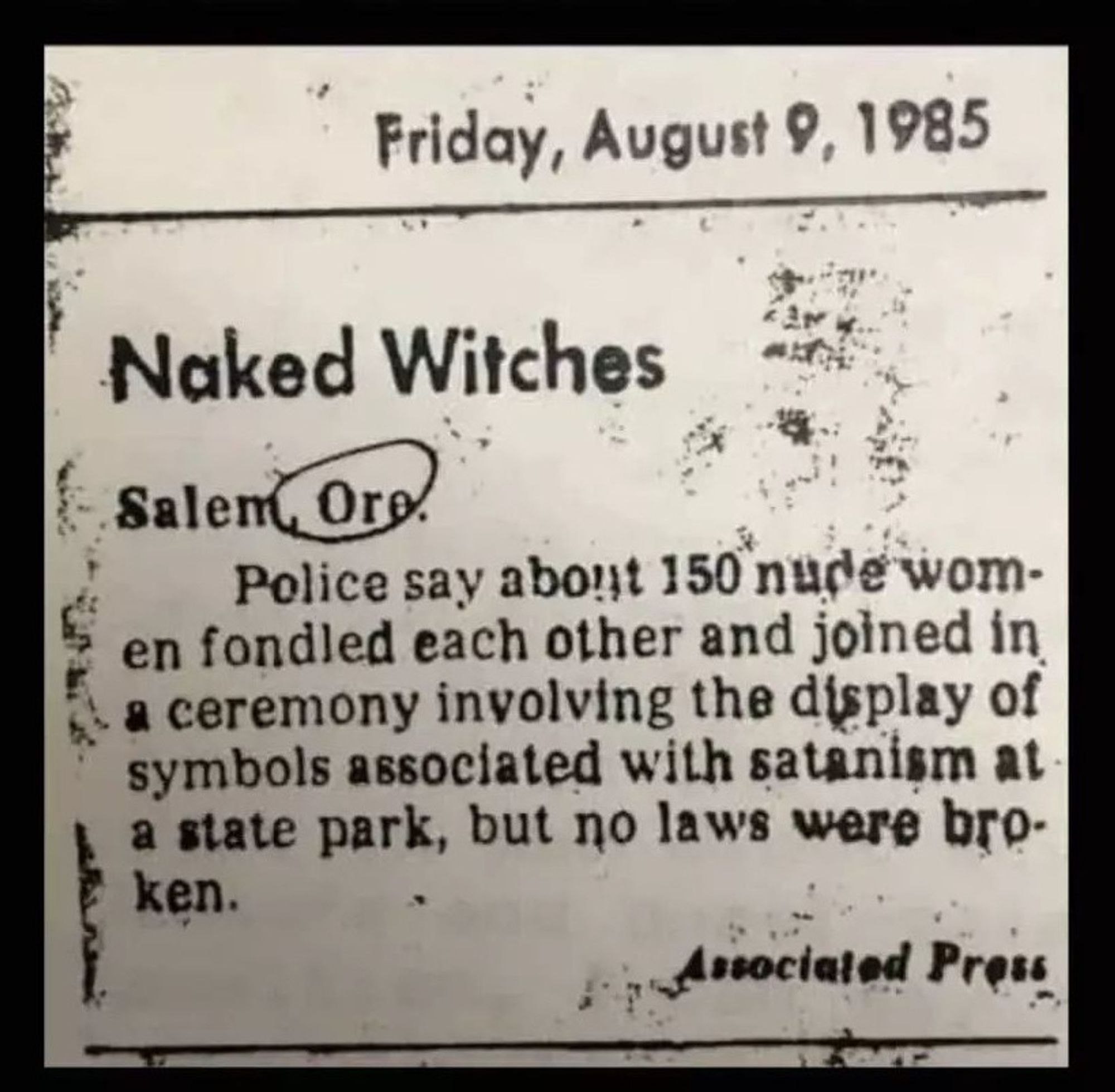 newspaper clipping from Friday August 9th 1985 reading

Naked Witches
Salem, Ore.
police say about 150 nude women fondled each other and joined in a ceremony involving the display of symbols associated with satanism at a state part, but no laws were broken.
associated press