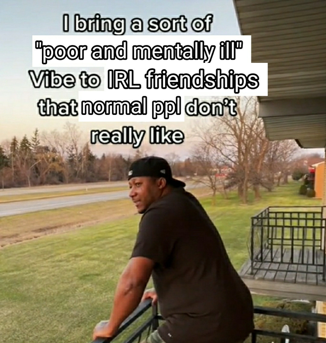 Man on a porch leaning on the railing looking pensive, caption reads

I bring a sort of "poor and mentally ill" Vibe to IRL friendships that normal ppl don't really like