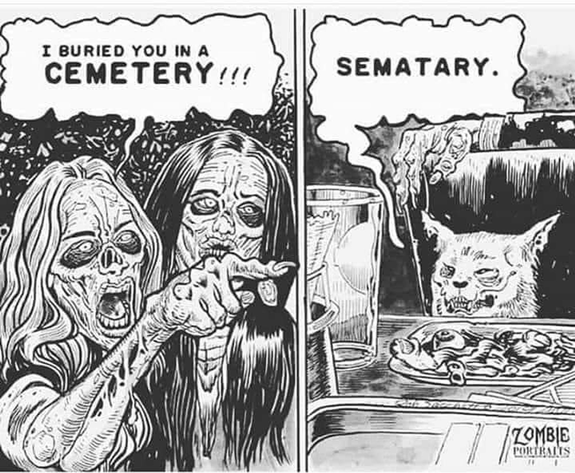 girls pointing at cat eating spaghetti meme, only they're all zombies 
girl says 'I buried you in a Cemetary' and the cat replies 'Sematary'.