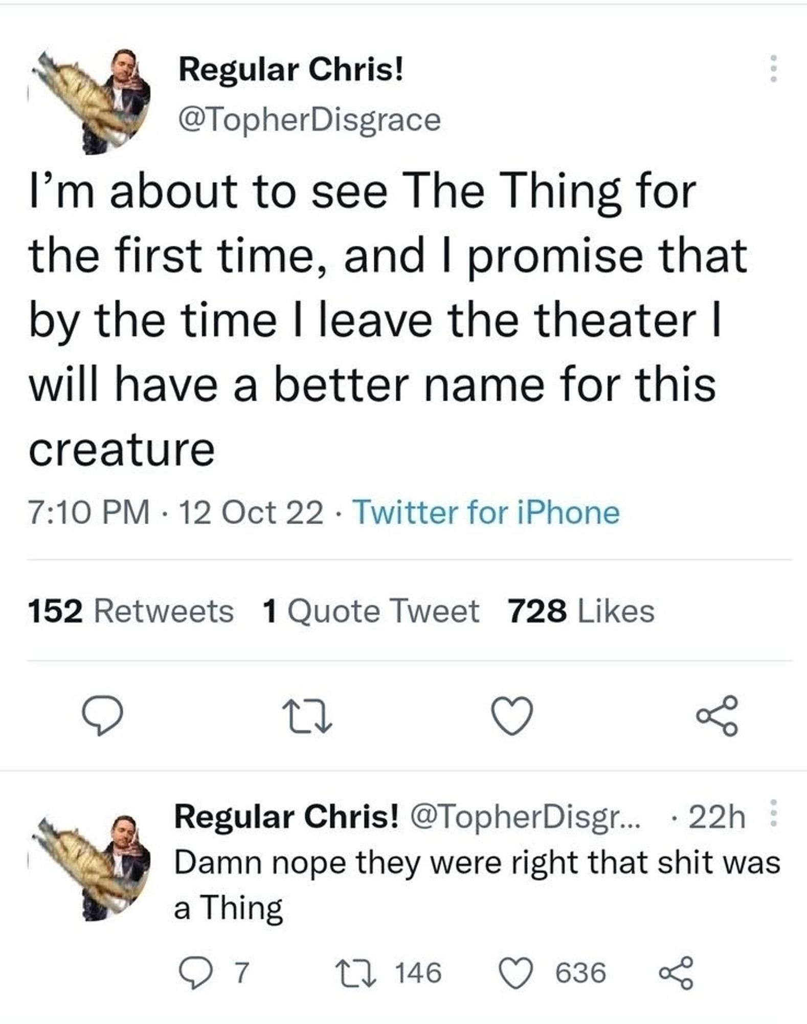 tweet from Regular Chris!:
I'm about to see The Thing for the first time and I promise that by the time I leave the theater I will have a better name for this creature 

Regular Chris replying to himself:
Damn nope they were right that shit was a Thing