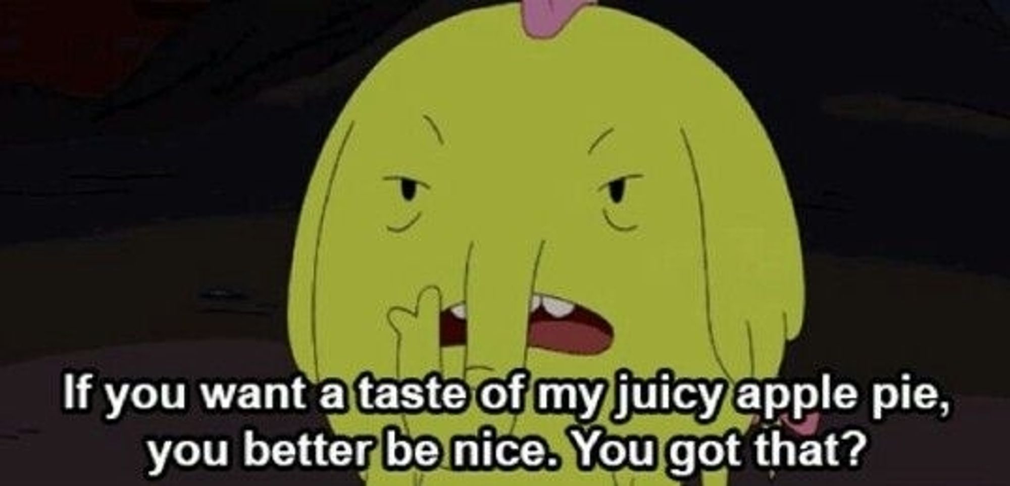 Treetrunks: if you want a taste of my juicy apple pie, you better be nice. You got that?