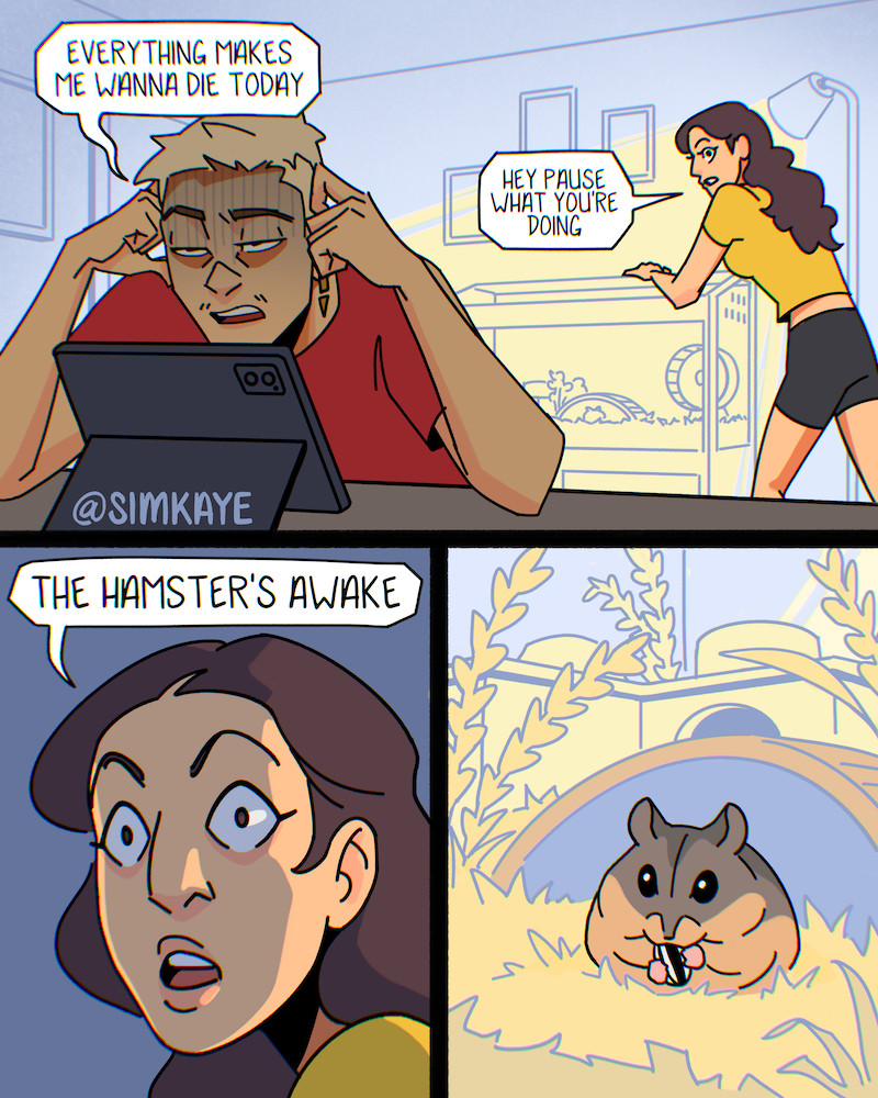 (Part 1) A 3 panel comic page. 

Panel 1: Character1 in the foreground, looking ragged and hunched over an iPad says “everything makes me wanna die today”. Character2 in the background looking over a small animal enclosure says “hey pause what you’re doing”. 

Panel 2: Closeup of character2 with dramatic lighting saying “the hamster’s awake”.

Panel 3: Closeup of a hamster happily eating a sunflower seed.
