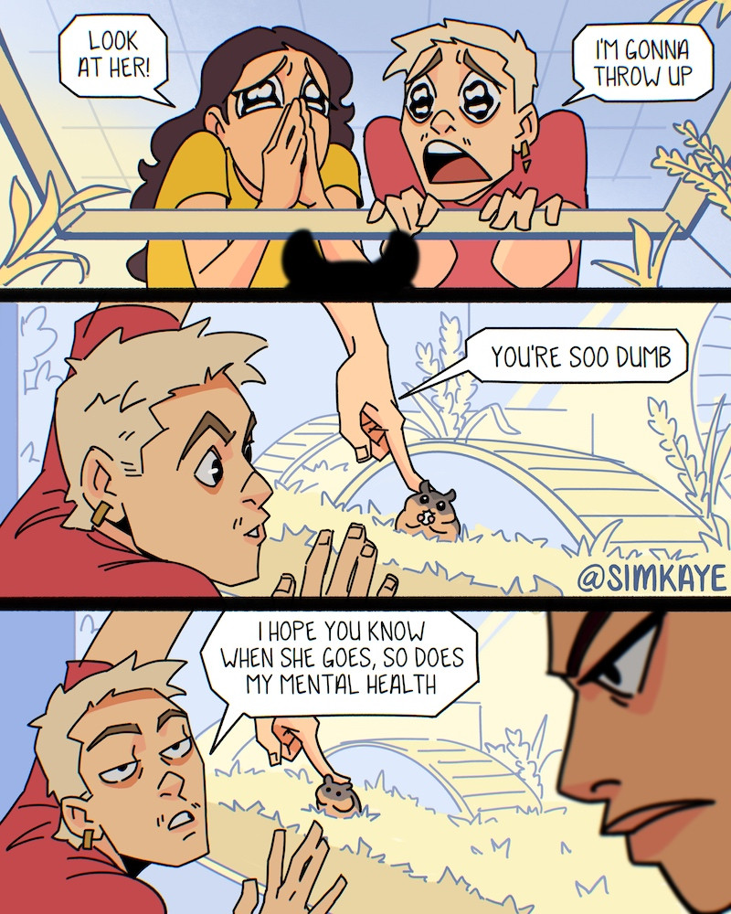 (Part 2) A 3 panel comic page. 

Panel 1: Worm’s eye view from the hamster’s perspective of both characters looking down into the enclosure. Character2 says “look at her!” and character1 says “I’m gonna throw up”.

Panel 2: Character1 reaches into the enclosure and pets the hamster with a fingertip and says “you’re soo dumb”.

Panel 3: Character1 looks up at character2 and says “I hope you know when she goes, so does my mental health. Character2 frowns in the foreground.
