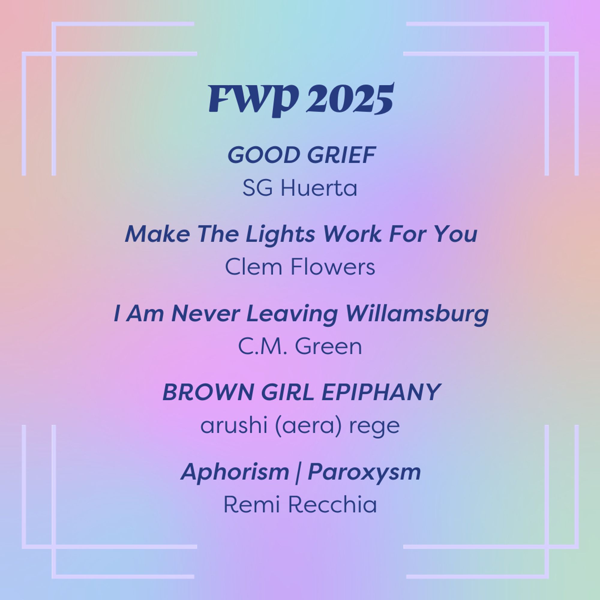 Slide background is a rainbow gradient. Dark blue text in the top center of the slide reads "FWP 2025" and lists titles below it: GOOD GRIEF by SG Huerta, Make The Lights Work For You by Clem Flowers, I am never leaving Williamsburg by C.M. Green, BROWN GIRL EPIPHANY by arushi (aera) rege, Aphorism | Paroxysm by Remi Recchia.