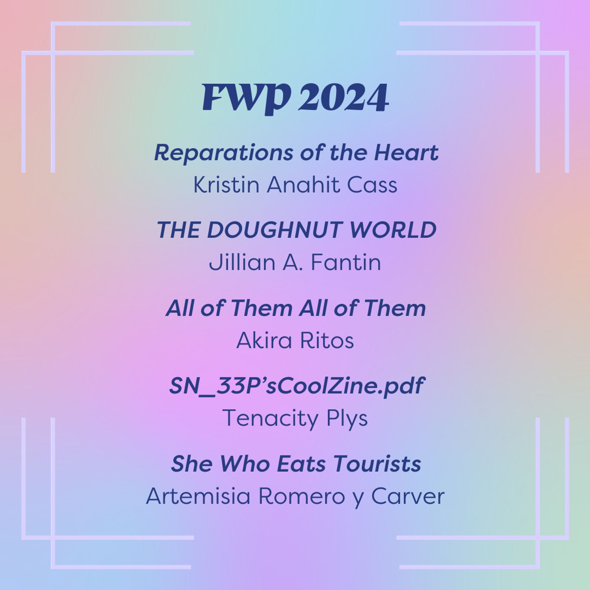 Slide background is a rainbow gradient. Dark blue text in the top center of the slide reads "FWP 2024" and lists titles below it: Reparations of the Heart by Kristin Anahit Cass, THE DOUGHNUT WORLD by Jillian A. Fantin, All of Them all of Them by Akira Ritos, SN_33P'sCoolZine.pdf by Tenacity Plys, She Who Eats Tourists by Artemisia Romero y Carver.