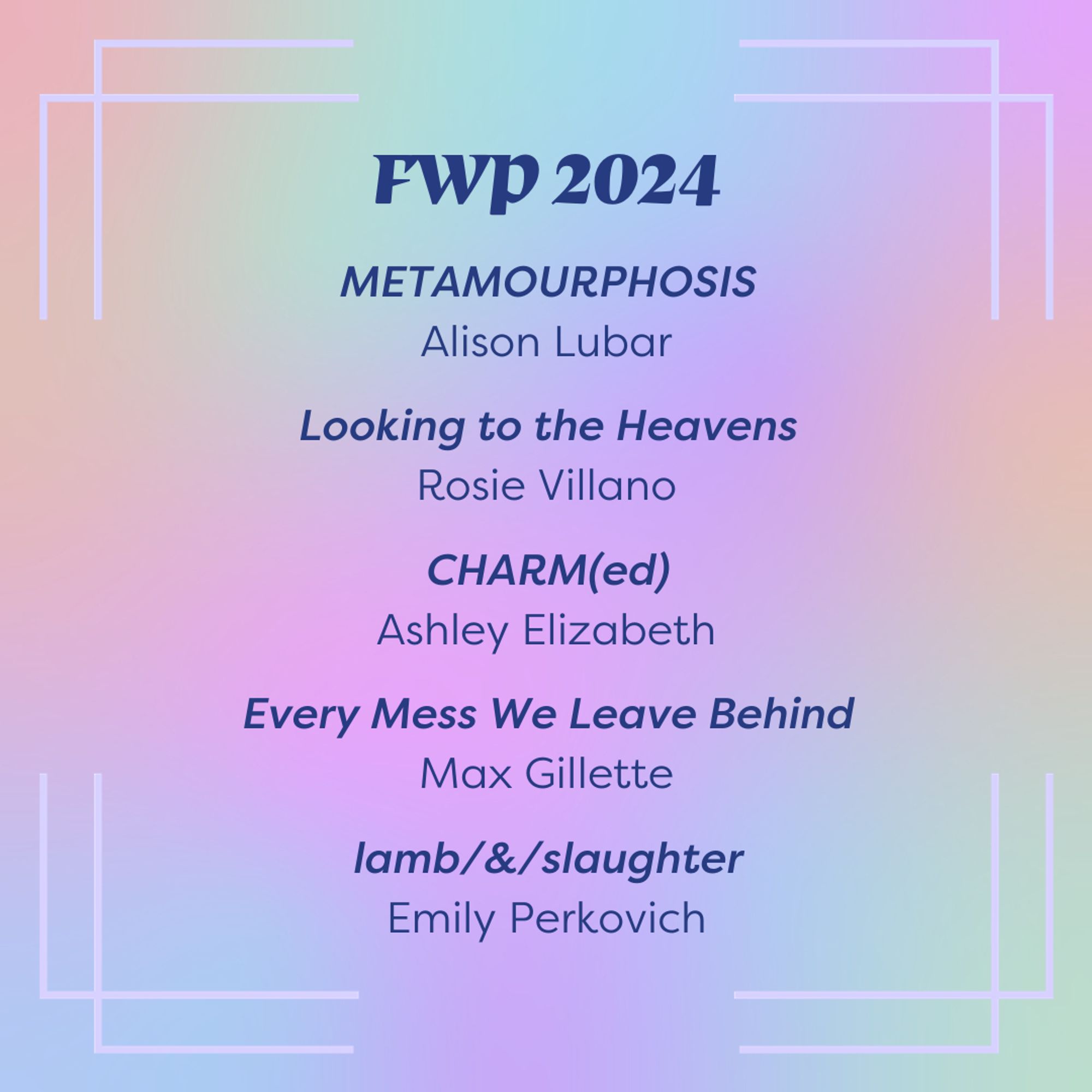 Slide background is a rainbow gradient. Dark blue text in the top center of the slide reads "FWP 2024" and lists titles below it: METAMOURPHOSIS by Alison Lubar, Looking to the Heavens by Rosie Villano, CHARM(ed) by Ashley Elizabeth, Every Mess We Leave Behind by Max Gillette, lamb/&/slaughter by Emily Perkovich.