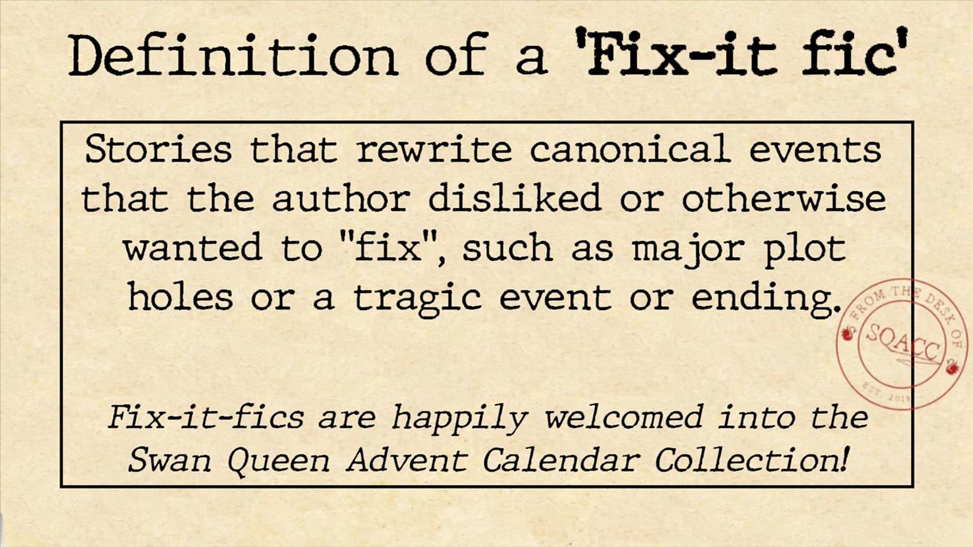 Definition of a Fix-it Fic
Stories that rewrite canonical events that the author disliked or otherwise wanted to "fix", such as major plot holes or a tragic event or ending.

Fix-it fics are happily welcomed into the Swan Queen Advent Calendar Collection! 