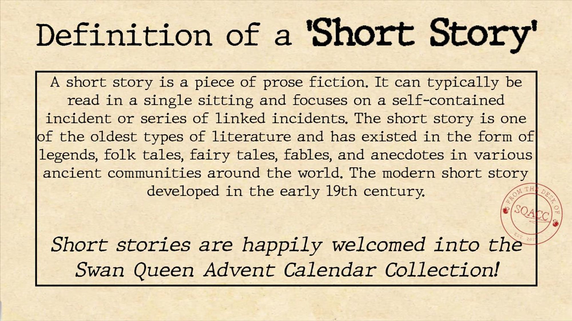 Definition of a Short Story
A short story is a piece of prose fiction. It can typically be read in a single sitting and focuses on a self-contained incident or series of linked incidents. The short story is one of the oldest types of literature and has existed in the form of legends, folk tales, fairy tales, fables, and anecdotes in various ancient communities around the world. The modern short story developed in the early 19th centruy.

Short stories are happily welcomed into the Swan Queen Advent Calendar Collection! 