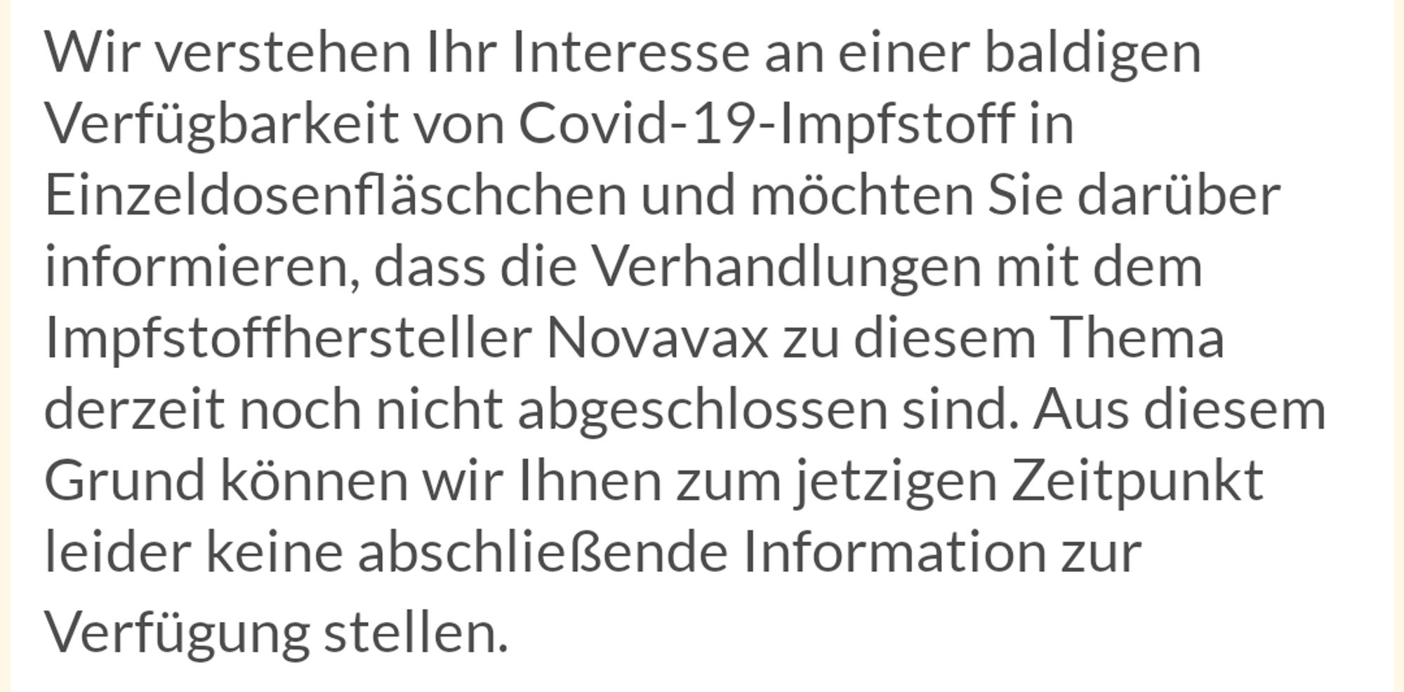 Wir verstehen Ihr Interesse an einer baldigen Verfügbarkeit von Covid-19-Impfstoff in Einzeldosenfläschchen und möchten Sie darüber informieren, dass die Verhandlungen mit dem Impfstoffhersteller Novavax zu diesem Thema derzeit noch nicht abgeschlossen sind. Aus diesem Grund können wir Ihnen zum jetzigen Zeitpunkt leider keine abschließende Information zur Verfügung stellen.