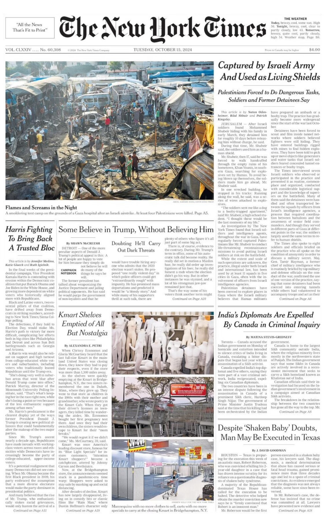 Image of NYT front page today 

“"All the News
That's Fit to Print"
The New Work Times
THE WEATHER
mane wealt was as D
YOLCiAY.... 20， 00208
Captured by Israeli Army And Used as Living Shields
Palestinians Forced to Do Dangerous Tasks, Soldiers and Former Detainees Say
Flames and Screams in the Night
arcole nee tre canno on lue conne of a Coats hospital alter an erate airinken kel Vour Cale mitre Were allea
Harris Fighting
To Bring Back A Trusted Bloc
Some Believe in Trump, Without Believing Him
By SHAWN MICKERSH
- One of the more
Doubting Hell Carry
Out Dark Threats
this: A
textracedinarily rough" with
Instances he was stymied, and a lot of his strongmar
voters think another term might
of neo-loyallets and that he
Kmart Shelves
Emptied of All But Nostalgia
By ALEXANDRA E. PETRI
India's Diplomats Are Expelled By Canada in Criminal Inquiry
Hy SATINA STEVIS GRIDNERE
Cis out dit the Man to the too muC
been orchestrated by the tadian
Despite 'Shaken Baby' Doubts, Man May Be Executed in Texas
HOUSTON — Texas is prepar
Mannequine with no more doches to sell, carte with no morel”