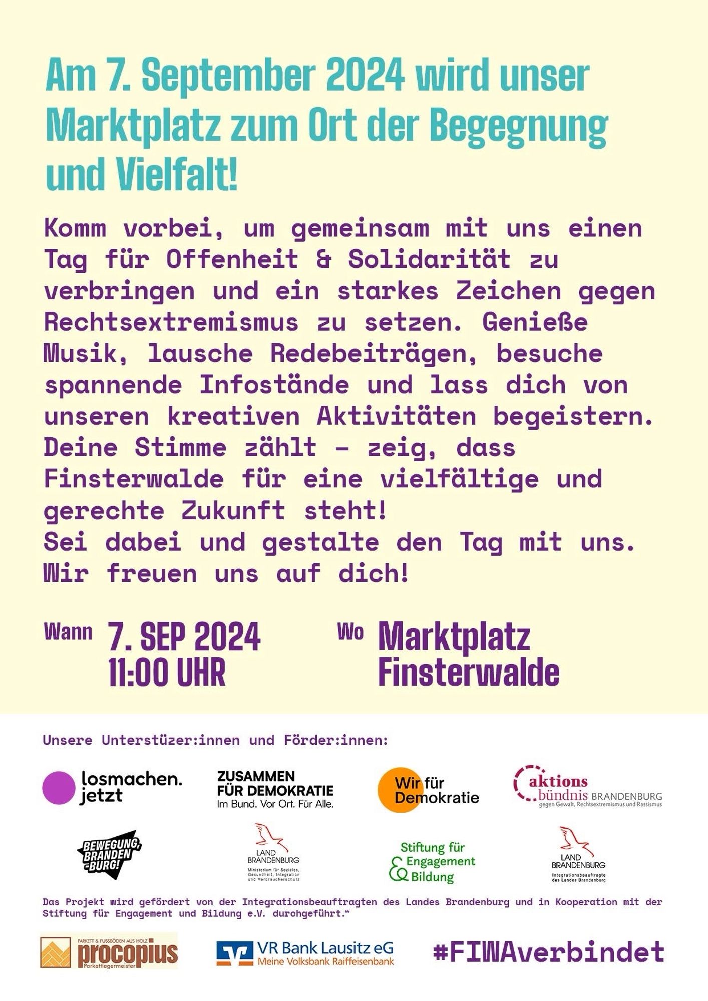 Am 7. September 2024 wird unser Marktplatz zum Ort der Begegnung und Vielfalt!
Komm vorbei, um gemeinsam mit uns einen Tag für Offenheit & Solidarität zu verbringen und ein starkes Zeichen gegen Rechtsextremismus zu setzen. Genieße Musik, lausche Redebeiträgen, besuche spannende Infostände und lass dich von unseren kreativen Aktivitäten begeistern.
Deine Stimme zählt - zeig, dass Finsterwalde für eine vielfältige und gerechte Zukunft steht!
Sei dabei und gestalte den Tag mit uns.
Wir freuen uns auf dich!
Wann 7. SEP 2024, 11:00 UHR
Wo Marktplatz Finsterwalde
Unsere Unterstüzer:innen und Förder:innen:
losmachen.jetzt
ZUSAMMENFÜR DEMOKRATIE Im Bund. Vor Ort. Für Alle.
Wir fürDemokratie
aktionsbündnis BRANDENBURG
gegen Gewalt, Rechtsextremismus und Rassismus
BEWEGUNG, BRANDENBURG!
LAND BRANDENBURG
Ministerium für Soziales, Gesundheit, Migration und Verbraucherschutz
Stiftung für Engagement &  Bildung 
LAND BRANDENBURG
Das Projekt wird gefördert von der Integrationsbeauftragten des Landes