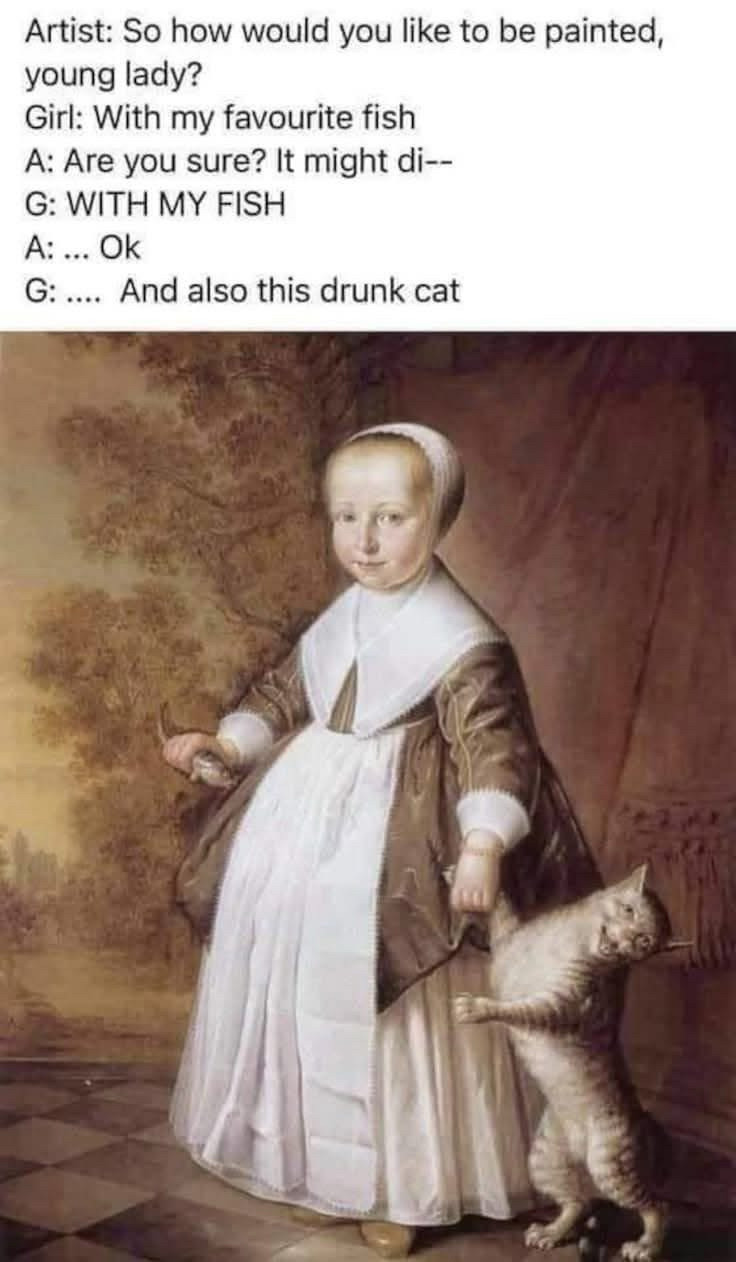 Text on photo of young woman holding a fish in one hand and a cat’s arm in the other 

“Artist: So how would you like to be painted, young lady?
Girl: With my favourite fish
A: Are you sure? It might di--
G: WITH MY FISH
A: ... Ok
G: .... And also this drunk cat”
