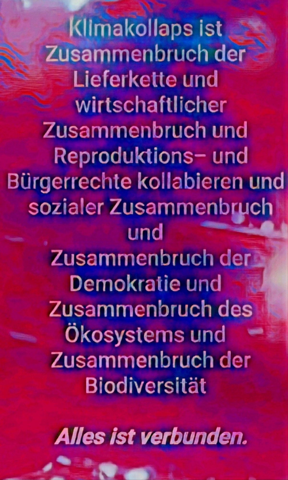 Textbild auf pinkroten Hintergrund, mittig gesetzt und im grössten Texteil leicht bläulich hinterlegt:

Klimakollaps ist Zusammenbruch der Lieferkette und wirtschaftlicher

Zusammenbruch und Reproduktions- und Bürgerrechte kollabieren und sozialer Zusammenbruch und Zusammenbruch der Demokratie und Zusammenbruch des

Ökosystems und Zusammenbruch der Biodiversität

Alles ist verbunden.