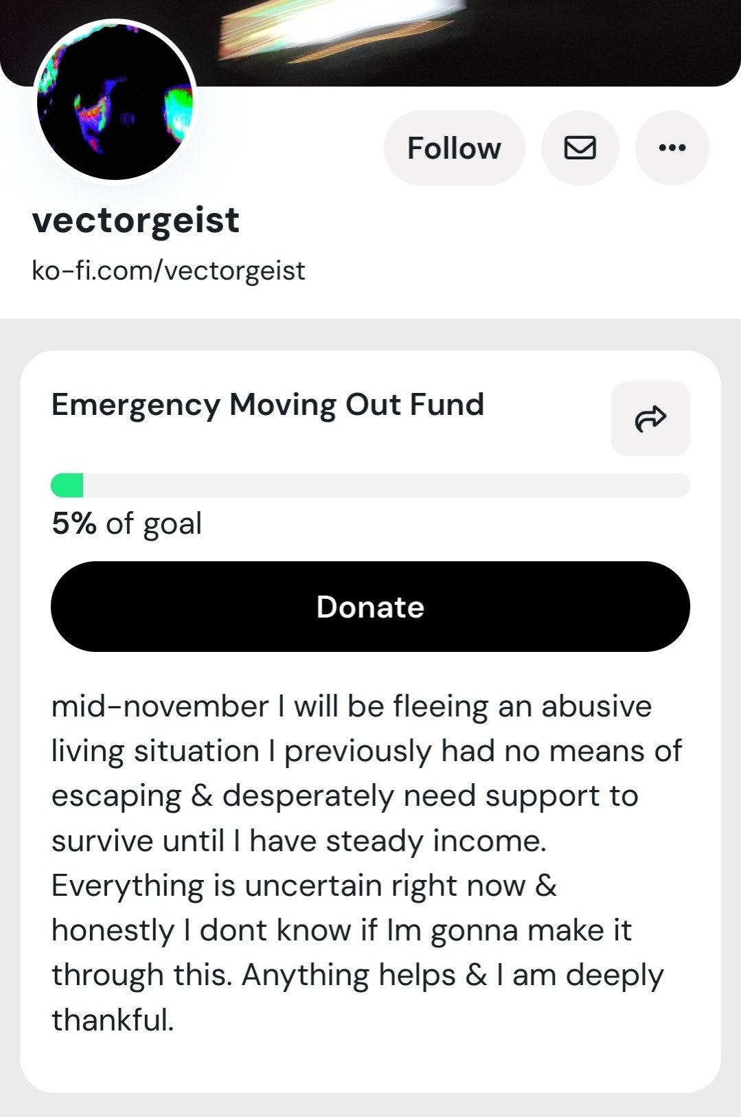 Screenshot of ko-fi.com/vectorgeist

"Mid-novber I will be fleeing an abusive living situation & desperately need support to survive until I have steady income. Everything is uncertain right now & honestly I don't know if I'm gonna make it through this. Anything helps & I'm deeply thankful."