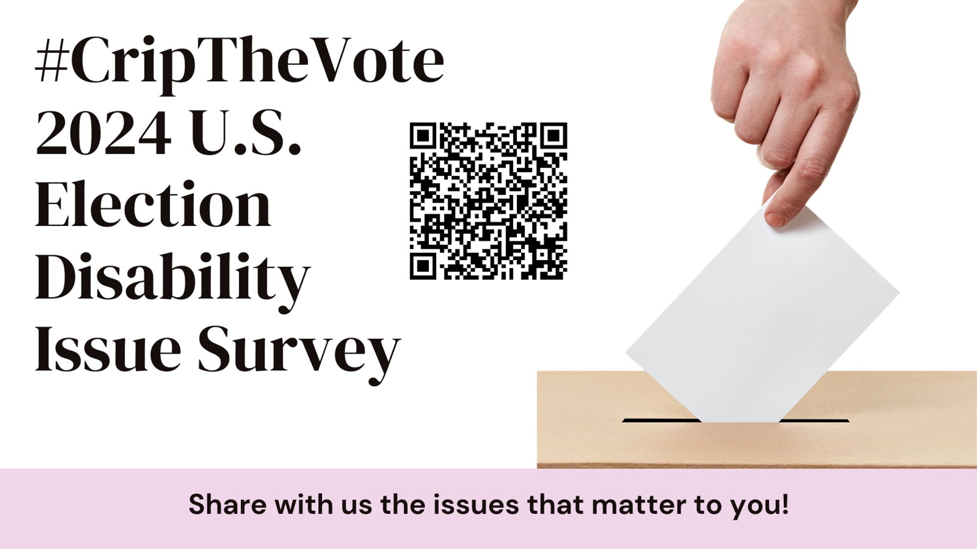 On the right is a photo a hand dropping a ballot in a box. On the left, '#CripTheVote 2024 U.S. Election Disability Issue Survey' and in the center is a QR code. Below text reads, "Share with us the issues that matter to you!"