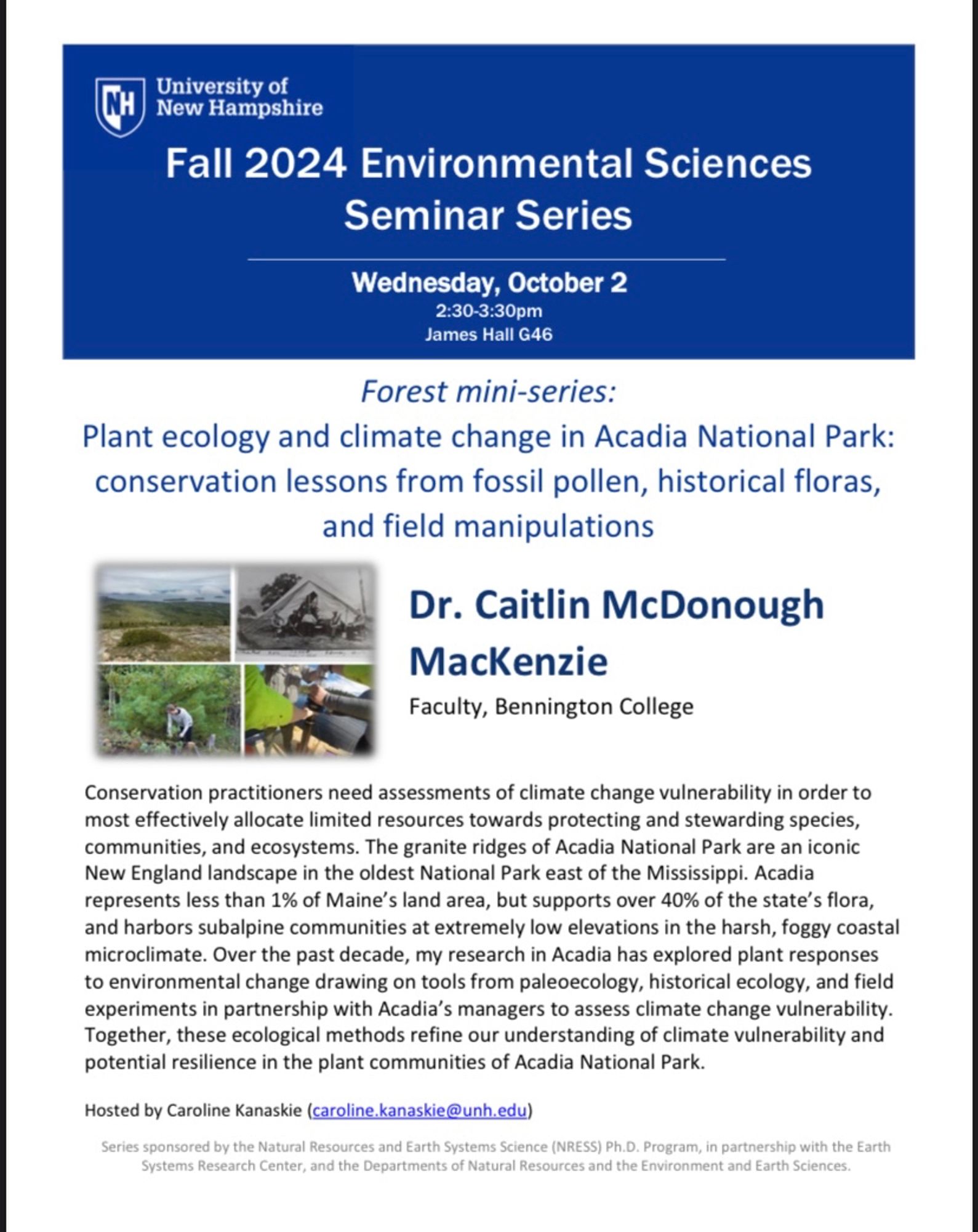 a flyer for an ecology seminar: Fall 2024 Environmental Sciences Seminar Series
Wednesday, October 2
2:30-3:30pm James Hall G46
  Forest mini-series:
Plant ecology and climate change in Acadia National Park: conservation lessons from fossil pollen, historical floras, and field manipulations
 Dr. Caitlin McDonough
MacKenzie
Faculty, Bennington College
 Conservation practitioners need assessments of climate change vulnerability in order to most effectively allocate limited resources towards protecting and stewarding species, communities, and ecosystems. The granite ridges of Acadia National Park are an iconic New England landscape in the oldest National Park east of the Mississippi. Acadia represents less than 1% of Maine’s land area, but supports over 40% of the state’s flora, and harbors subalpine communities at extremely low elevations in the harsh, foggy coastal microclimate. Over the past decade, my research in Acadia has explored plant responses to environmental change drawing on t