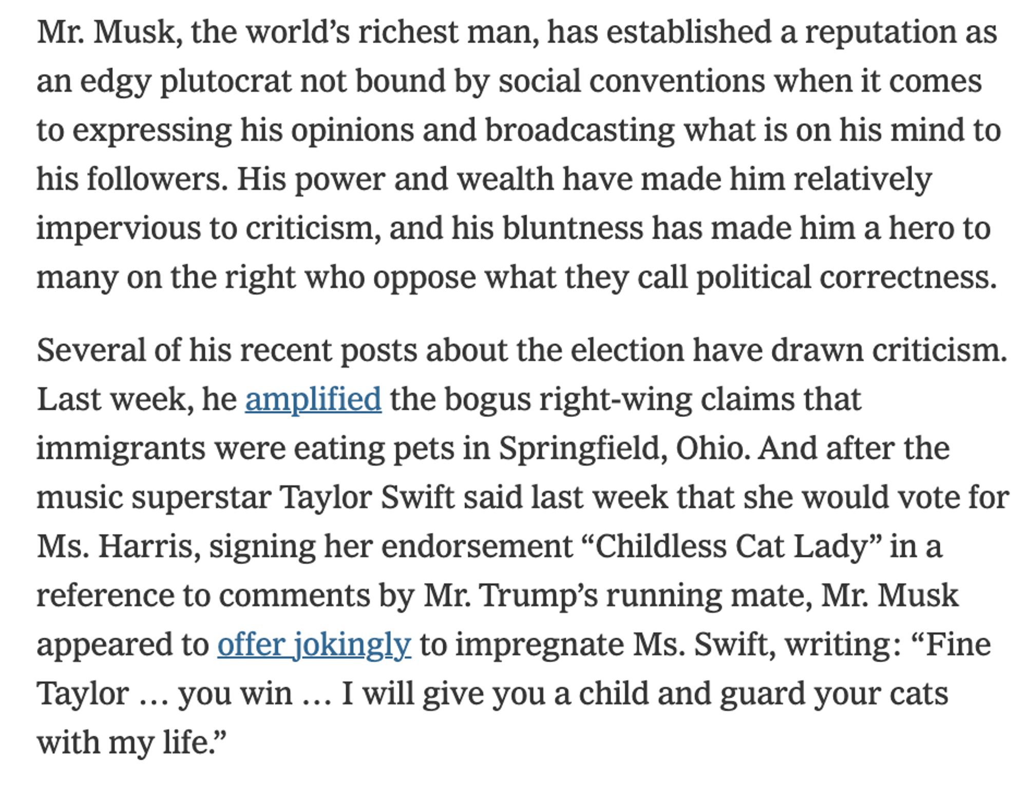 Mr. Musk, the world’s richest man, has established a reputation as an edgy plutocrat not bound by social conventions when it comes to expressing his opinions and broadcasting what is on his mind to his followers. His power and wealth have made him relatively impervious to criticism, and his bluntness has made him a hero to many on the right who oppose what they call political correctness.

Several of his recent posts about the election have drawn criticism. Last week, he amplified the bogus right-wing claims that immigrants were eating pets in Springfield, Ohio. And after the music superstar Taylor Swift said last week that she would vote for Ms. Harris, signing her endorsement “Childless Cat Lady” in a reference to comments by Mr. Trump’s running mate, Mr. Musk appeared to offer jokingly to impregnate Ms. Swift, writing: “Fine Taylor … you win … I will give you a child and guard your cats with my life.”